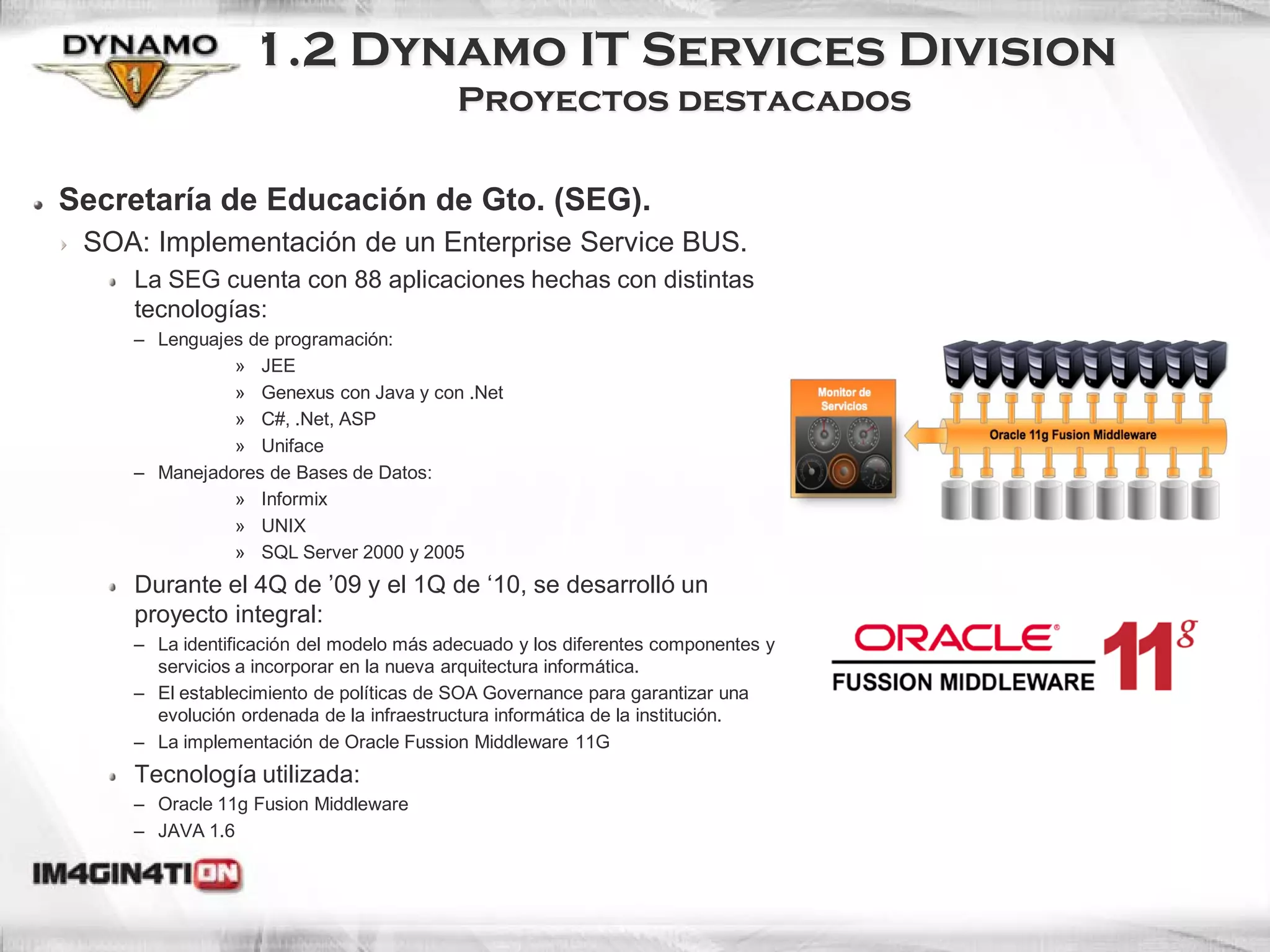 1.2 Dynamo IT Services Division
                                         Proyectos destacados

Secretaría de Educación de Gto. (SEG).
 SOA: Implementación de un Enterprise Service BUS.
    La SEG cuenta con 88 aplicaciones hechas con distintas
    tecnologías:
    – Lenguajes de programación:
              » JEE
              » Genexus con Java y con .Net
              » C#, .Net, ASP
              » Uniface
    – Manejadores de Bases de Datos:
              » Informix
              » UNIX
              » SQL Server 2000 y 2005
    Durante el 4Q de ’09 y el 1Q de ‘10, se desarrolló un
    proyecto integral:
    – La identificación del modelo más adecuado y los diferentes componentes y
      servicios a incorporar en la nueva arquitectura informática.
    – El establecimiento de políticas de SOA Governance para garantizar una
      evolución ordenada de la infraestructura informática de la institución.
    – La implementación de Oracle Fussion Middleware 11G
    Tecnología utilizada:
    – Oracle 11g Fusion Middleware
    – JAVA 1.6
 