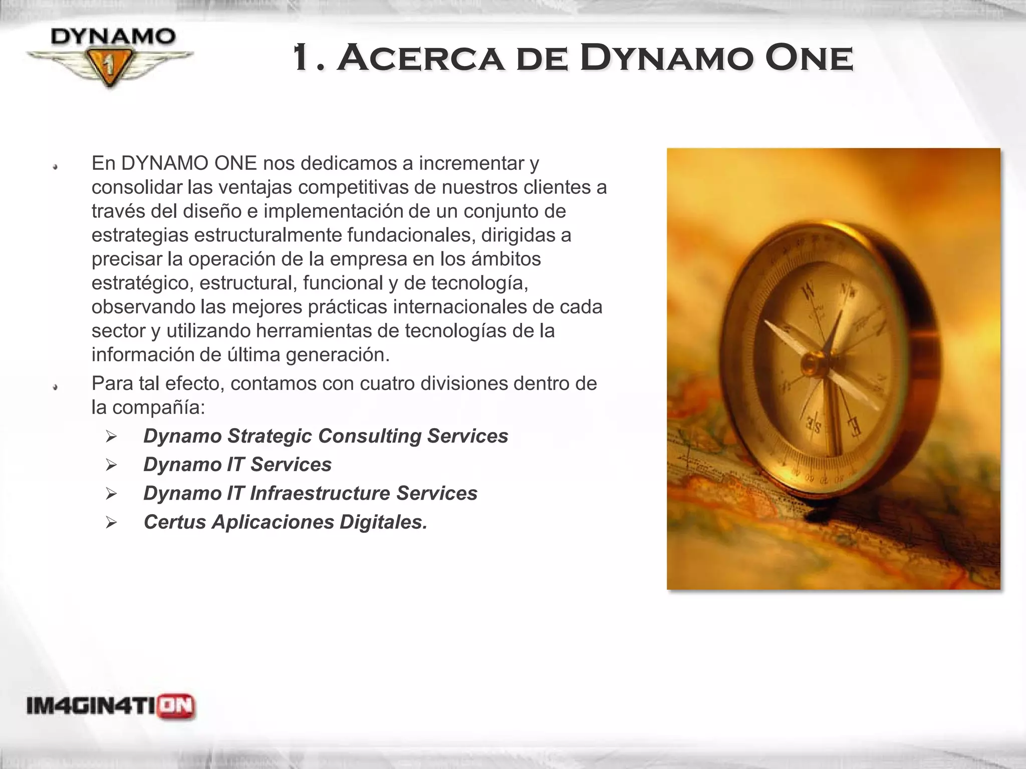 1. Acerca de Dynamo One

En DYNAMO ONE nos dedicamos a incrementar y
consolidar las ventajas competitivas de nuestros clientes a
través del diseño e implementación de un conjunto de
estrategias estructuralmente fundacionales, dirigidas a
precisar la operación de la empresa en los ámbitos
estratégico, estructural, funcional y de tecnología,
observando las mejores prácticas internacionales de cada
sector y utilizando herramientas de tecnologías de la
información de última generación.
Para tal efecto, contamos con cuatro divisiones dentro de
la compañía:
   Dynamo Strategic Consulting Services
   Dynamo IT Services
   Dynamo IT Infraestructure Services
   Certus Aplicaciones Digitales.




                                                              3
 