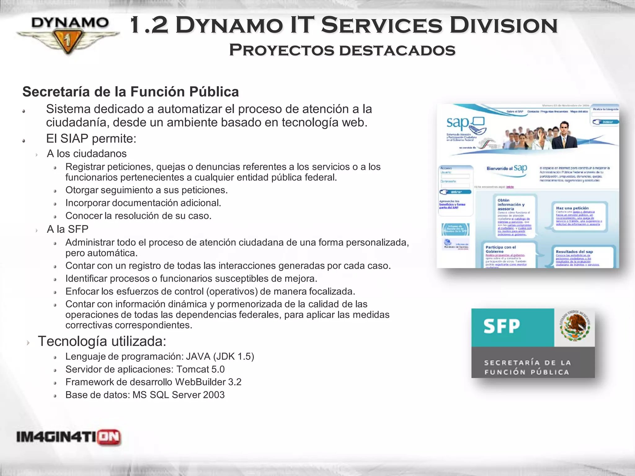 1.2 Dynamo IT Services Division
                                            Proyectos destacados

Secretaría de la Función Pública
   Sistema dedicado a automatizar el proceso de atención a la
   ciudadanía, desde un ambiente basado en tecnología web.
   El SIAP permite:
   A los ciudadanos
      Registrar peticiones, quejas o denuncias referentes a los servicios o a los
      funcionarios pertenecientes a cualquier entidad pública federal.
      Otorgar seguimiento a sus peticiones.
      Incorporar documentación adicional.
      Conocer la resolución de su caso.
   A la SFP
      Administrar todo el proceso de atención ciudadana de una forma personalizada,
      pero automática.
      Contar con un registro de todas las interacciones generadas por cada caso.
      Identificar procesos o funcionarios susceptibles de mejora.
      Enfocar los esfuerzos de control (operativos) de manera focalizada.
      Contar con información dinámica y pormenorizada de la calidad de las
      operaciones de todas las dependencias federales, para aplicar las medidas
      correctivas correspondientes.
  Tecnología utilizada:
      Lenguaje de programación: JAVA (JDK 1.5)
      Servidor de aplicaciones: Tomcat 5.0
      Framework de desarrollo WebBuilder 3.2
      Base de datos: MS SQL Server 2003
 