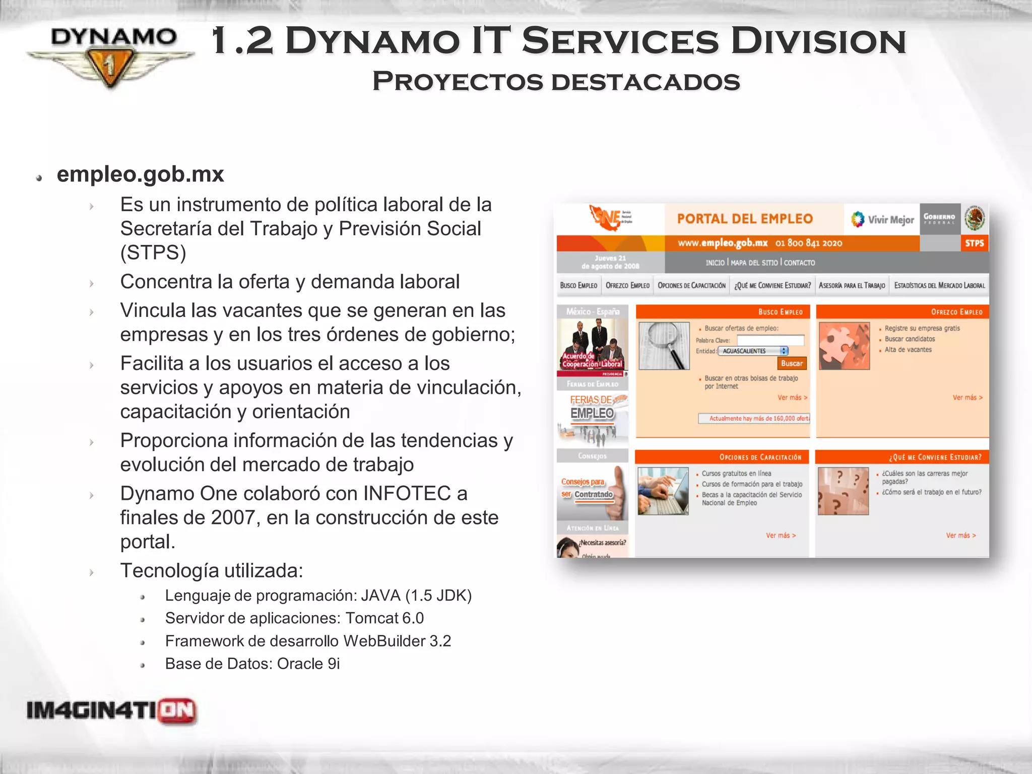 1.2 Dynamo IT Services Division
                                   Proyectos destacados


empleo.gob.mx
    Es un instrumento de política laboral de la
    Secretaría del Trabajo y Previsión Social
    (STPS)
    Concentra la oferta y demanda laboral
    Vincula las vacantes que se generan en las
    empresas y en los tres órdenes de gobierno;
    Facilita a los usuarios el acceso a los
    servicios y apoyos en materia de vinculación,
    capacitación y orientación
    Proporciona información de las tendencias y
    evolución del mercado de trabajo
    Dynamo One colaboró con INFOTEC a
    finales de 2007, en la construcción de este
    portal.
    Tecnología utilizada:
         Lenguaje de programación: JAVA (1.5 JDK)
         Servidor de aplicaciones: Tomcat 6.0
         Framework de desarrollo WebBuilder 3.2
         Base de Datos: Oracle 9i
 