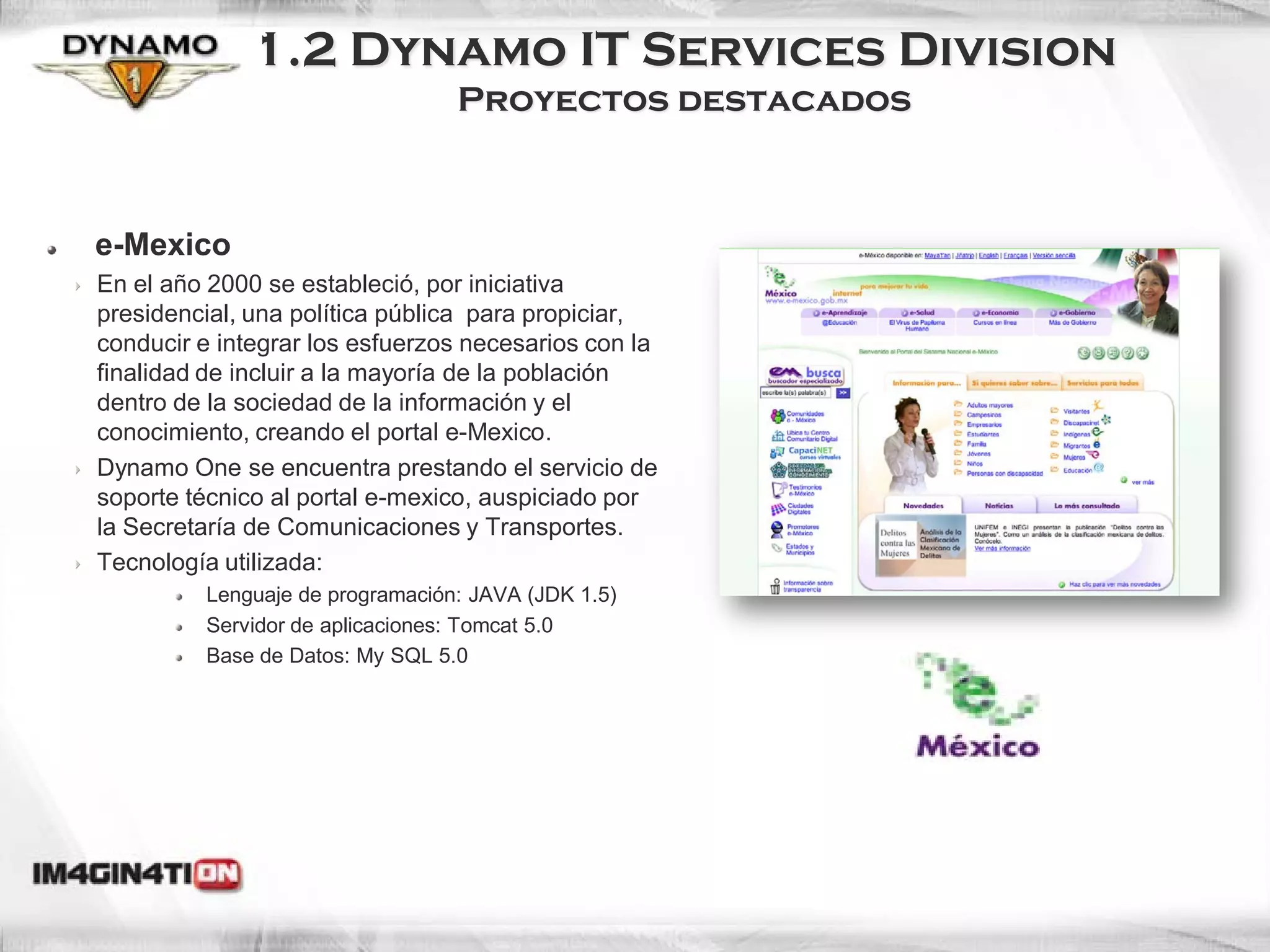 1.2 Dynamo IT Services Division
                                 Proyectos destacados



e-Mexico
En el año 2000 se estableció, por iniciativa
presidencial, una política pública para propiciar,
conducir e integrar los esfuerzos necesarios con la
finalidad de incluir a la mayoría de la población
dentro de la sociedad de la información y el
conocimiento, creando el portal e-Mexico.
Dynamo One se encuentra prestando el servicio de
soporte técnico al portal e-mexico, auspiciado por
la Secretaría de Comunicaciones y Transportes.
Tecnología utilizada:
         Lenguaje de programación: JAVA (JDK 1.5)
         Servidor de aplicaciones: Tomcat 5.0
         Base de Datos: My SQL 5.0
 