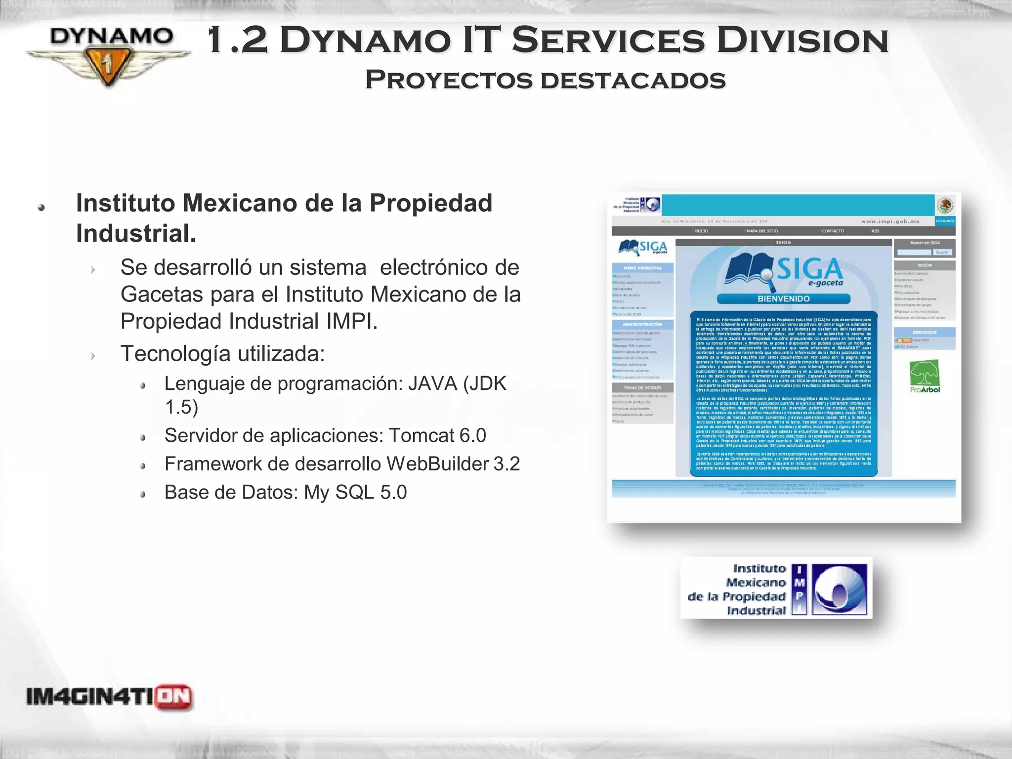 1.2 Dynamo IT Services Division
                            Proyectos destacados



Instituto Mexicano de la Propiedad
Industrial.
   Se desarrolló un sistema electrónico de
   Gacetas para el Instituto Mexicano de la
   Propiedad Industrial IMPI.
   Tecnología utilizada:
       Lenguaje de programación: JAVA (JDK
       1.5)
       Servidor de aplicaciones: Tomcat 6.0
       Framework de desarrollo WebBuilder 3.2
       Base de Datos: My SQL 5.0
 