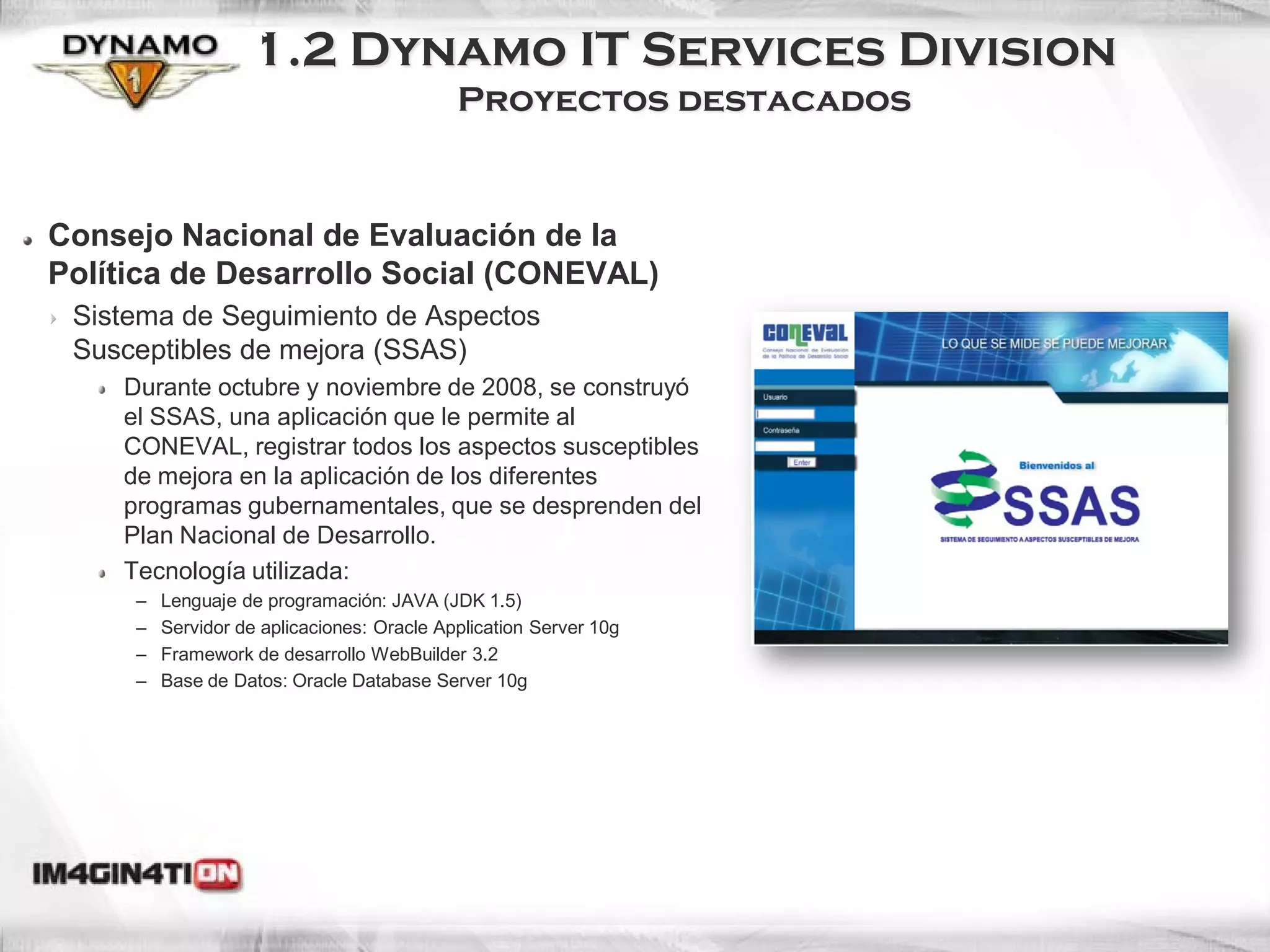 1.2 Dynamo IT Services Division
                                            Proyectos destacados


Consejo Nacional de Evaluación de la
Política de Desarrollo Social (CONEVAL)
 Sistema de Seguimiento de Aspectos
 Susceptibles de mejora (SSAS)
    Durante octubre y noviembre de 2008, se construyó
    el SSAS, una aplicación que le permite al
    CONEVAL, registrar todos los aspectos susceptibles
    de mejora en la aplicación de los diferentes
    programas gubernamentales, que se desprenden del
    Plan Nacional de Desarrollo.
    Tecnología utilizada:
     –   Lenguaje de programación: JAVA (JDK 1.5)
     –   Servidor de aplicaciones: Oracle Application Server 10g
     –   Framework de desarrollo WebBuilder 3.2
     –   Base de Datos: Oracle Database Server 10g
 