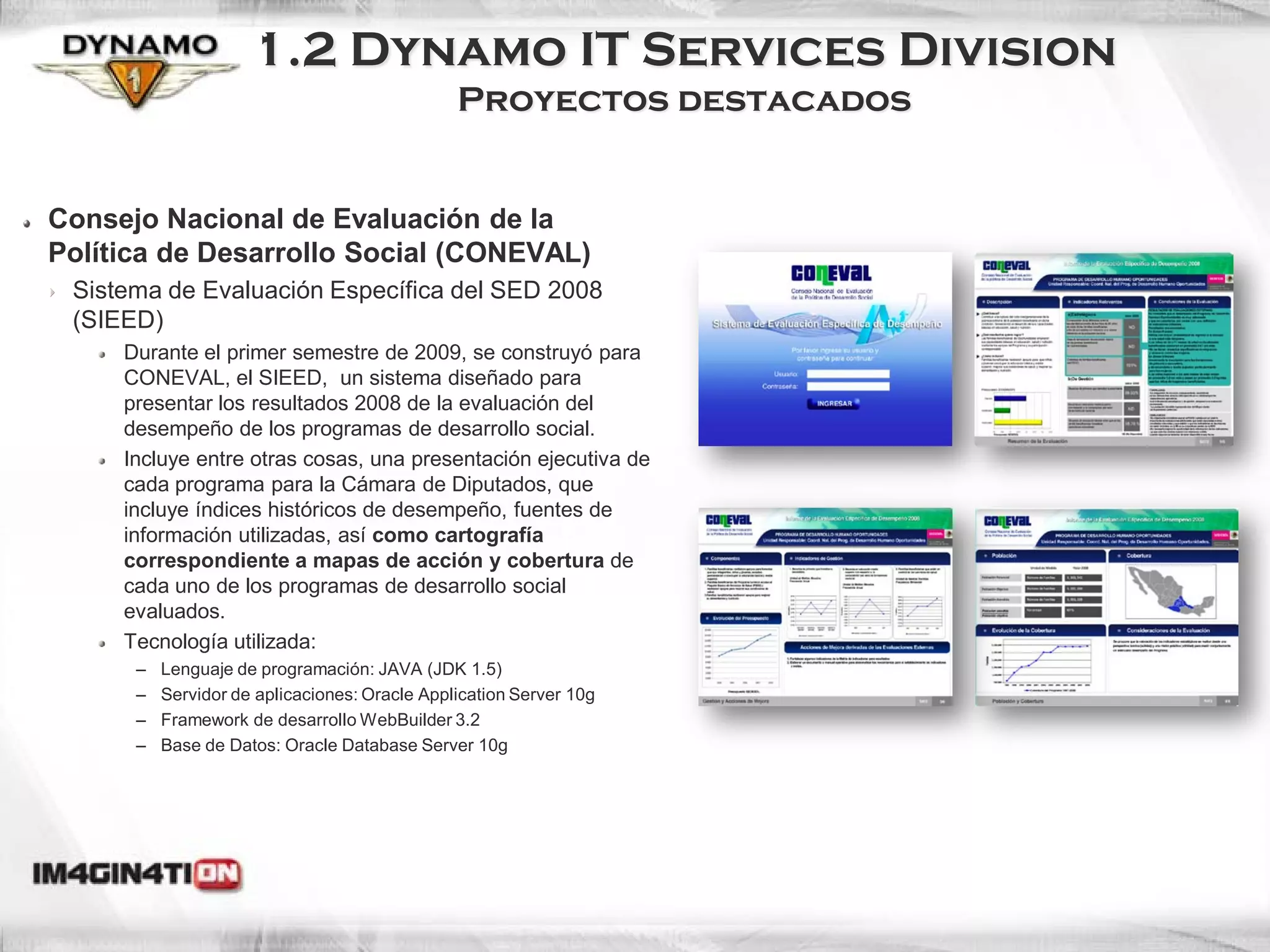 1.2 Dynamo IT Services Division
                                               Proyectos destacados


Consejo Nacional de Evaluación de la
Política de Desarrollo Social (CONEVAL)
 Sistema de Evaluación Específica del SED 2008
 (SIEED)
     Durante el primer semestre de 2009, se construyó para
     CONEVAL, el SIEED, un sistema diseñado para
     presentar los resultados 2008 de la evaluación del
     desempeño de los programas de desarrollo social.
     Incluye entre otras cosas, una presentación ejecutiva de
     cada programa para la Cámara de Diputados, que
     incluye índices históricos de desempeño, fuentes de
     información utilizadas, así como cartografía
     correspondiente a mapas de acción y cobertura de
     cada uno de los programas de desarrollo social
     evaluados.
     Tecnología utilizada:
      –   Lenguaje de programación: JAVA (JDK 1.5)
      –   Servidor de aplicaciones: Oracle Application Server 10g
      –   Framework de desarrollo WebBuilder 3.2
      –   Base de Datos: Oracle Database Server 10g
 