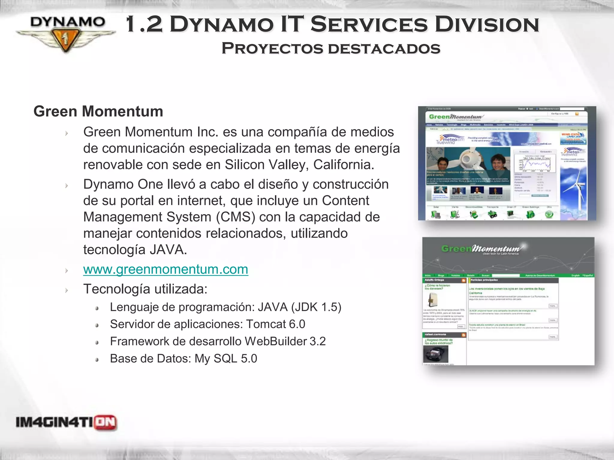 1.2 Dynamo IT Services Division
                            Proyectos destacados


Green Momentum
     Green Momentum Inc. es una compañía de medios
     de comunicación especializada en temas de energía
     renovable con sede en Silicon Valley, California.
     Dynamo One llevó a cabo el diseño y construcción
     de su portal en internet, que incluye un Content
     Management System (CMS) con la capacidad de
     manejar contenidos relacionados, utilizando
     tecnología JAVA.
     www.greenmomentum.com
     Tecnología utilizada:
         Lenguaje de programación: JAVA (JDK 1.5)
         Servidor de aplicaciones: Tomcat 6.0
         Framework de desarrollo WebBuilder 3.2
         Base de Datos: My SQL 5.0
 