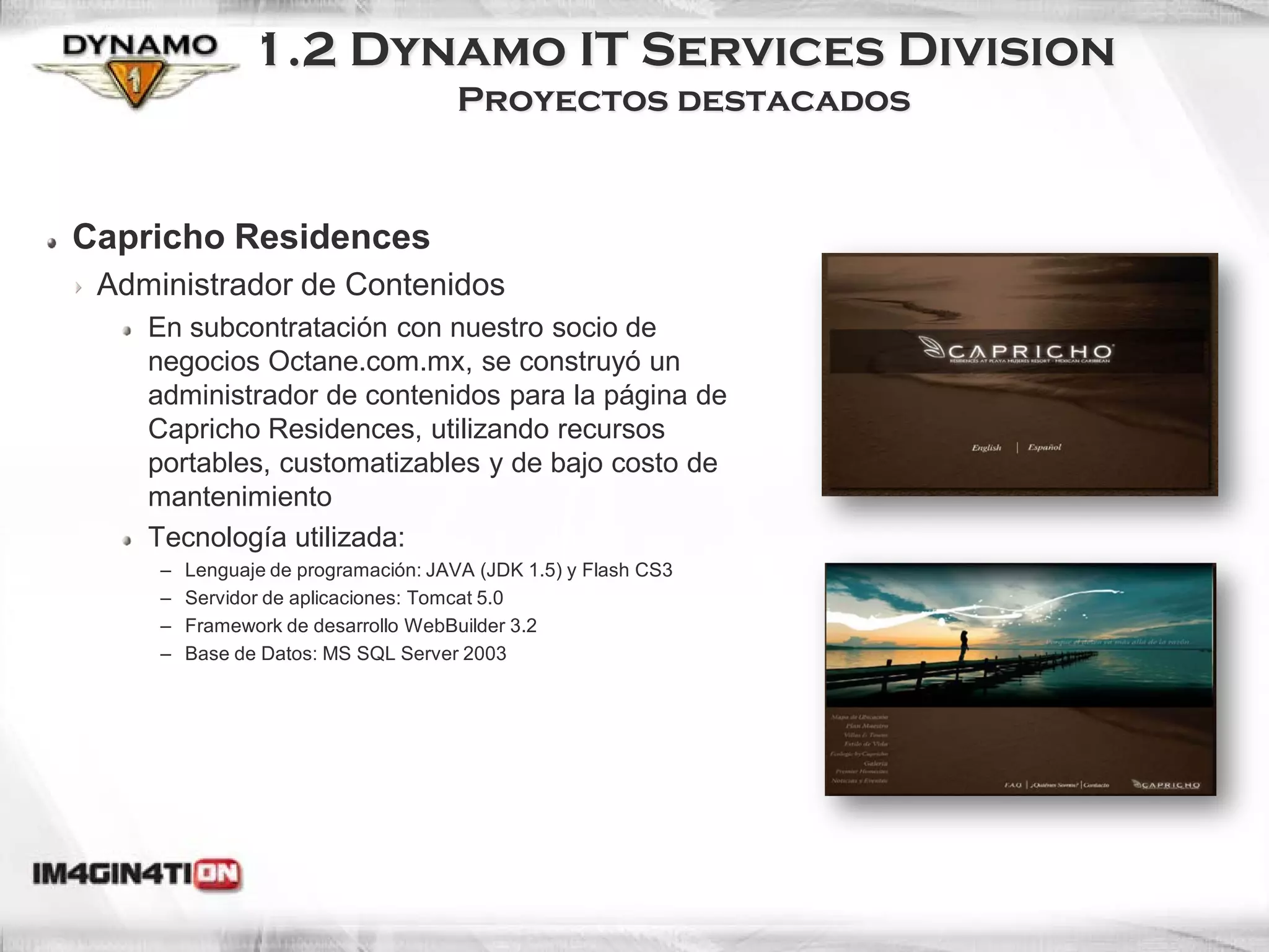 1.2 Dynamo IT Services Division
                                     Proyectos destacados


Capricho Residences
 Administrador de Contenidos
    En subcontratación con nuestro socio de
    negocios Octane.com.mx, se construyó un
    administrador de contenidos para la página de
    Capricho Residences, utilizando recursos
    portables, customatizables y de bajo costo de
    mantenimiento
    Tecnología utilizada:
     –   Lenguaje de programación: JAVA (JDK 1.5) y Flash CS3
     –   Servidor de aplicaciones: Tomcat 5.0
     –   Framework de desarrollo WebBuilder 3.2
     –   Base de Datos: MS SQL Server 2003
 