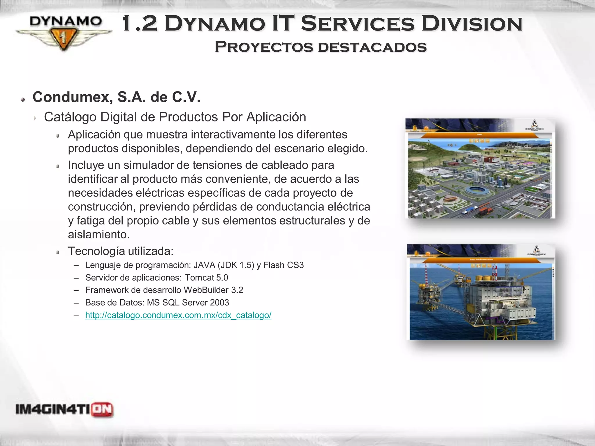 1.2 Dynamo IT Services Division
                                        Proyectos destacados


Condumex, S.A. de C.V.
 Catálogo Digital de Productos Por Aplicación
     Aplicación que muestra interactivamente los diferentes
     productos disponibles, dependiendo del escenario elegido.
     Incluye un simulador de tensiones de cableado para
     identificar al producto más conveniente, de acuerdo a las
     necesidades eléctricas específicas de cada proyecto de
     construcción, previendo pérdidas de conductancia eléctrica
     y fatiga del propio cable y sus elementos estructurales y de
     aislamiento.
     Tecnología utilizada:
      –   Lenguaje de programación: JAVA (JDK 1.5) y Flash CS3
      –   Servidor de aplicaciones: Tomcat 5.0
      –   Framework de desarrollo WebBuilder 3.2
      –   Base de Datos: MS SQL Server 2003
      –   http://catalogo.condumex.com.mx/cdx_catalogo/
 