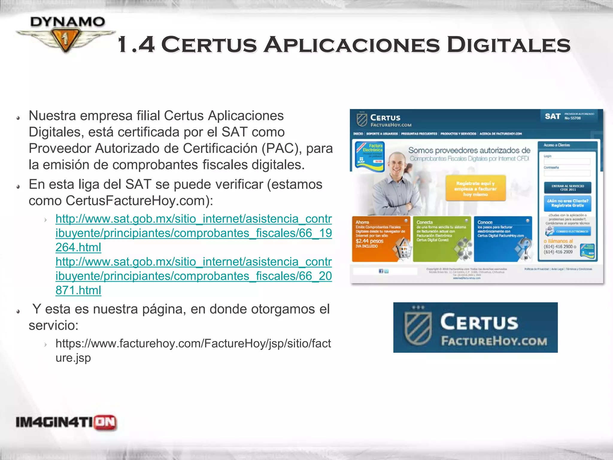 1.4 Certus Aplicaciones Digitales

Nuestra empresa filial Certus Aplicaciones
Digitales, está certificada por el SAT como
Proveedor Autorizado de Certificación (PAC), para
la emisión de comprobantes fiscales digitales.
En esta liga del SAT se puede verificar (estamos
como CertusFactureHoy.com):
    http://www.sat.gob.mx/sitio_internet/asistencia_contr
    ibuyente/principiantes/comprobantes_fiscales/66_19
    264.html
    http://www.sat.gob.mx/sitio_internet/asistencia_contr
    ibuyente/principiantes/comprobantes_fiscales/66_20
    871.html
 Y esta es nuestra página, en donde otorgamos el
servicio:
    https://www.facturehoy.com/FactureHoy/jsp/sitio/fact
    ure.jsp
 