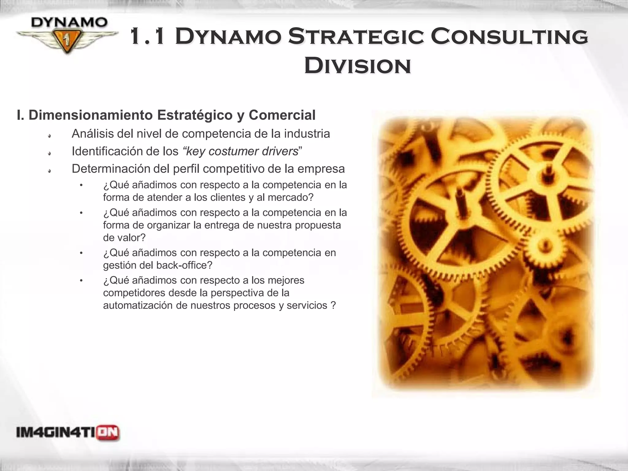 1.1 Dynamo Strategic Consulting
                             Division
I. Dimensionamiento Estratégico y Comercial
       Análisis del nivel de competencia de la industria
       Identificación de los “key costumer drivers”
       Determinación del perfil competitivo de la empresa
         •   ¿Qué añadimos con respecto a la competencia en la
             forma de atender a los clientes y al mercado?
         •   ¿Qué añadimos con respecto a la competencia en la
             forma de organizar la entrega de nuestra propuesta
             de valor?
         •   ¿Qué añadimos con respecto a la competencia en
             gestión del back-office?
         •   ¿Qué añadimos con respecto a los mejores
             competidores desde la perspectiva de la
             automatización de nuestros procesos y servicios ?




                                                                  6
 
