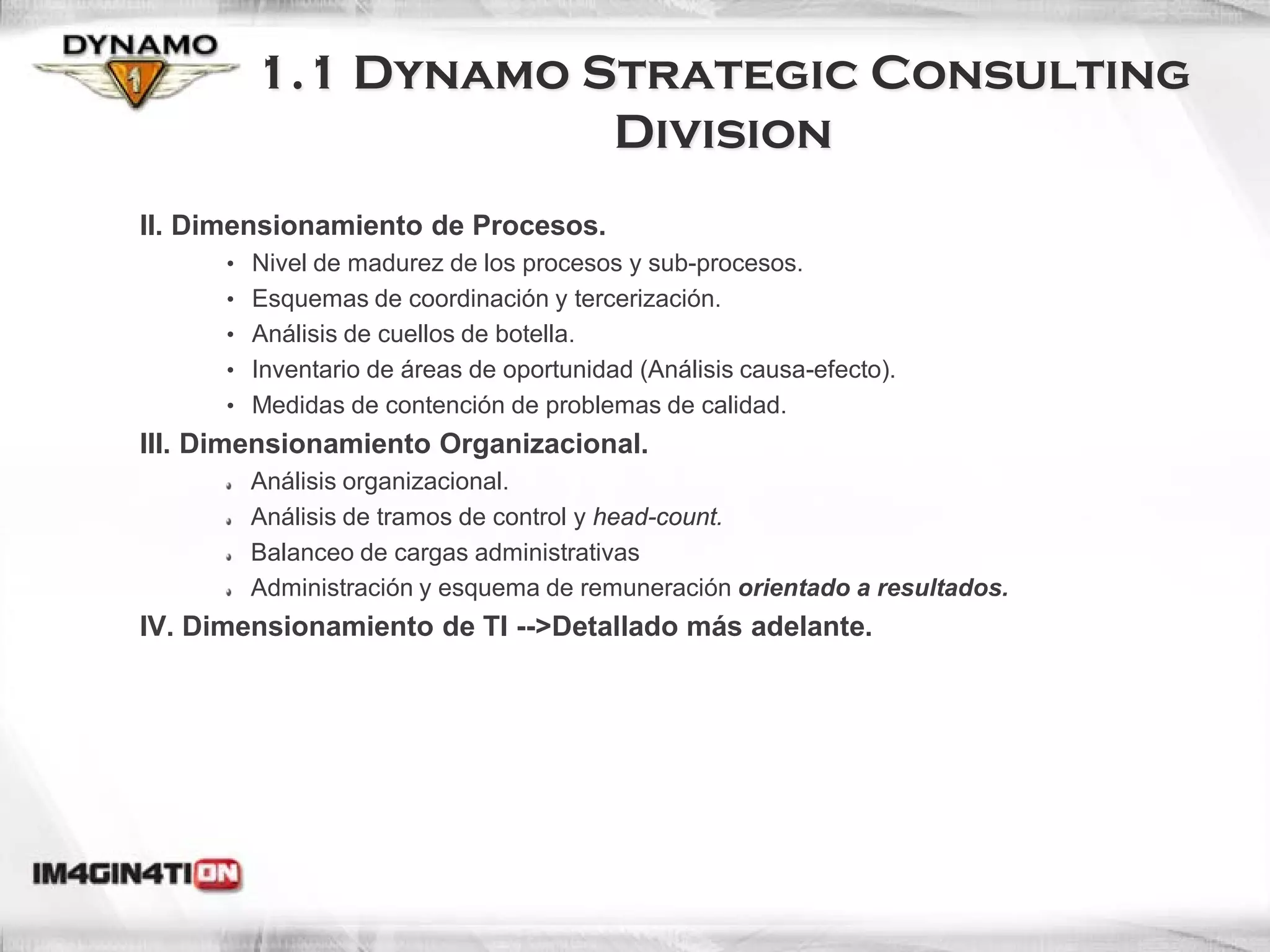 1.1 Dynamo Strategic Consulting
                    Division
II. Dimensionamiento de Procesos.
      • Nivel de madurez de los procesos y sub-procesos.
      • Esquemas de coordinación y tercerización.
      • Análisis de cuellos de botella.
      • Inventario de áreas de oportunidad (Análisis causa-efecto).
      • Medidas de contención de problemas de calidad.
III. Dimensionamiento Organizacional.
        Análisis organizacional.
        Análisis de tramos de control y head-count.
        Balanceo de cargas administrativas
        Administración y esquema de remuneración orientado a resultados.
IV. Dimensionamiento de TI -->Detallado más adelante.




                                                                           7
 