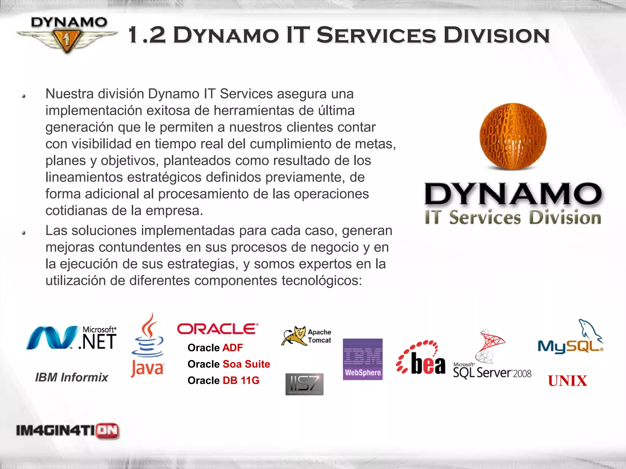 1.2 Dynamo IT Services Division

 Nuestra división Dynamo IT Services asegura una
 implementación exitosa de herramientas de última
 generación que le permiten a nuestros clientes contar
 con visibilidad en tiempo real del cumplimiento de metas,
 planes y objetivos, planteados como resultado de los
 lineamientos estratégicos definidos previamente, de
 forma adicional al procesamiento de las operaciones
 cotidianas de la empresa.
 Las soluciones implementadas para cada caso, generan
 mejoras contundentes en sus procesos de negocio y en
 la ejecución de sus estrategias, y somos expertos en la
 utilización de diferentes componentes tecnológicos:



                        Oracle ADF
                        Oracle Soa Suite
IBM Informix            Oracle DB 11G                        UNIX
 