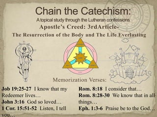 Chain the Catechism: A topical study through the Lutheran confessions Apostle’s Creed: 3rdArticle- The Resurrection of the Body and The Life Everlasting Memorization Verses:   Job 19:25-27  I know that my Redeemer lives…  John 3:16  God so loved… 1 Cor. 15:51-52  Listen, I tell you… Rom. 8:18  I consider that… Rom. 8:28-30  We know that in all things… Eph. 1:3-6  Praise be to the God… 
