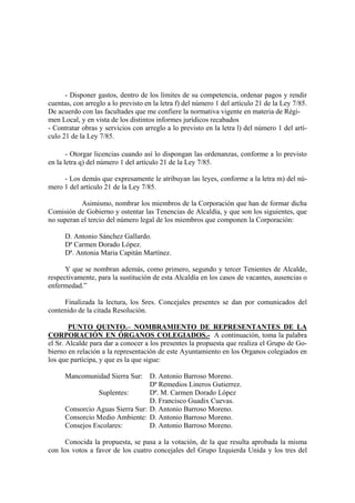 - Disponer gastos, dentro de los límites de su competencia, ordenar pagos y rendir
cuentas, con arreglo a lo previsto en la letra f) del número 1 del artículo 21 de la Ley 7/85.
De acuerdo con las facultades que me confiere la normativa vigente en materia de Régi-
men Local, y en vista de los distintos informes jurídicos recabados
- Contratar obras y servicios con arreglo a lo previsto en la letra l) del número 1 del artí-
culo 21 de la Ley 7/85.
- Otorgar licencias cuando así lo dispongan las ordenanzas, conforme a lo previsto
en la letra q) del número 1 del artículo 21 de la Ley 7/85.
- Los demás que expresamente le atribuyan las leyes, conforme a la letra m) del nú-
mero 1 del artículo 21 de la Ley 7/85.
Asimismo, nombrar los miembros de la Corporación que han de formar dicha
Comisión de Gobierno y ostentar las Tenencias de Alcaldía, y que son los siguientes, que
no superan el tercio del número legal de los miembros que componen la Corporación:
D. Antonio Sánchez Gallardo.
Dª Carmen Dorado López.
Dª. Antonia Maria Capitán Martínez.
Y que se nombran además, como primero, segundo y tercer Tenientes de Alcalde,
respectivamente, para la sustitución de esta Alcaldía en los casos de vacantes, ausencias o
enfermedad.”
Finalizada la lectura, los Sres. Concejales presentes se dan por comunicados del
contenido de la citada Resolución.
PUNTO QUINTO.– NOMBRAMIENTO DE REPRESENTANTES DE LA
CORPORACIÓN EN ÓRGANOS COLEGIADOS.- A continuación, toma la palabra
el Sr. Alcalde para dar a conocer a los presentes la propuesta que realiza el Grupo de Go-
bierno en relación a la representación de este Ayuntamiento en los Organos colegiados en
los que participa, y que es la que sigue:
Mancomunidad Sierra Sur: D. Antonio Barroso Moreno.
Dª Remedios Lineros Gutierrez.
Suplentes: Dª. M. Carmen Dorado López
D. Francisco Guadix Cuevas.
Consorcio Aguas Sierra Sur: D. Antonio Barroso Moreno.
Consorcio Medio Ambiente: D. Antonio Barroso Moreno.
Consejos Escolares: D. Antonio Barroso Moreno.
Conocida la propuesta, se pasa a la votación, de la que resulta aprobada la misma
con los votos a favor de los cuatro concejales del Grupo Izquierda Unida y los tres del
 