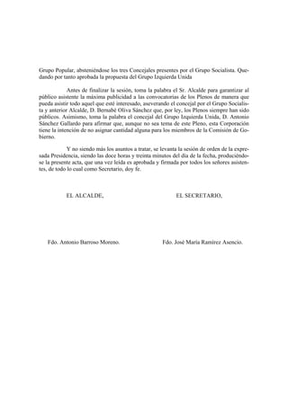 Grupo Popular, absteniéndose los tres Concejales presentes por el Grupo Socialista. Que-
dando por tanto aprobada la propuesta del Grupo Izquierda Unida
Antes de finalizar la sesión, toma la palabra el Sr. Alcalde para garantizar al
público asistente la máxima publicidad a las convocatorias de los Plenos de manera que
pueda asistir todo aquel que esté interesado, aseverando el concejal por el Grupo Socialis-
ta y anterior Alcalde, D. Bernabé Oliva Sánchez que, por ley, los Plenos siempre han sido
públicos. Asimismo, toma la palabra el concejal del Grupo Izquierda Unida, D. Antonio
Sánchez Gallardo para afirmar que, aunque no sea tema de este Pleno, esta Corporación
tiene la intención de no asignar cantidad alguna para los miembros de la Comisión de Go-
bierno.
Y no siendo más los asuntos a tratar, se levanta la sesión de orden de la expre-
sada Presidencia, siendo las doce horas y treinta minutos del día de la fecha, produciéndo-
se la presente acta, que una vez leída es aprobada y firmada por todos los señores asisten-
tes, de todo lo cual como Secretario, doy fe.
EL ALCALDE, EL SECRETARIO,
Fdo. Antonio Barroso Moreno. Fdo. José María Ramírez Asencio.
 