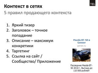 Контекст в сетях
5 правил продающего контекста

1. Яркий тизер
2. Заголовок – точное
   попадание
3. Описание – максимум
   конкретики
4. Таргетинг
5. Ссылка на сайт /
   Сообщество/ Приложение
 