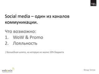Social media – один из каналов
коммуникации.
Что возможно:
1. WoW & Promo
2. Лояльность
| Волшебная шляпа, на которую не жалко 10% бюджета




                                                     Влад Титов
 