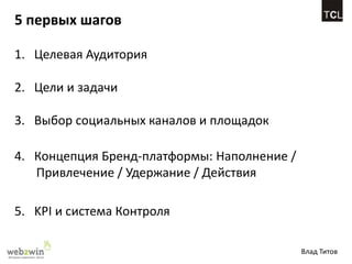 5 первых шагов

1. Целевая Аудитория

2. Цели и задачи

3. Выбор социальных каналов и площадок

4. Концепция Бренд-платформы: Наполнение /
   Привлечение / Удержание / Действия

5. KPI и система Контроля

                                             Влад Титов
 