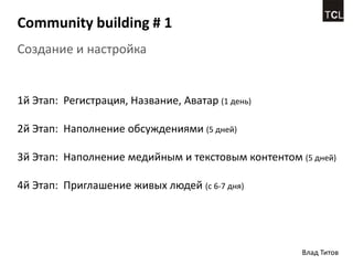 Community building # 1
Создание и настройка


1й Этап: Регистрация, Название, Аватар (1 день)

2й Этап: Наполнение обсуждениями (5 дней)

3й Этап: Наполнение медийным и текстовым контентом (5 дней)

4й Этап: Приглашение живых людей (с 6-7 дня)




                                                    Влад Титов
 