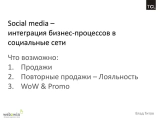Social media –
интеграция бизнес-процессов в
социальные сети
Что возможно:
1. Продажи
2. Повторные продажи – Лояльность
3. WoW & Promo


                                Влад Титов
 