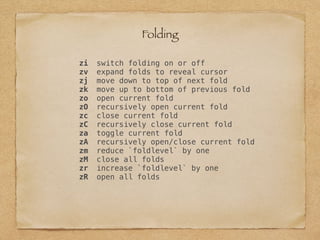 zi switch folding on or off
zv expand folds to reveal cursor
zj move down to top of next fold
zk move up to bottom of previous fold
zo open current fold
zO recursively open current fold
zc close current fold
zC recursively close current fold
za toggle current fold
zA recursively open/close current fold
zm reduce `foldlevel` by one
zM close all folds
zr increase `foldlevel` by one
zR open all folds
Folding
 