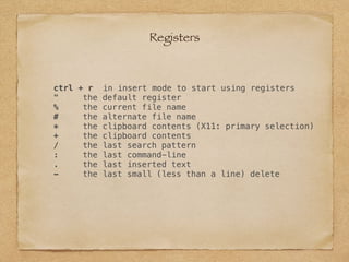 ctrl + r in insert mode to start using registers
" the default register
% the current file name
# the alternate file name
* the clipboard contents (X11: primary selection)
+ the clipboard contents
/ the last search pattern
: the last command-line
. the last inserted text
- the last small (less than a line) delete
Registers
 