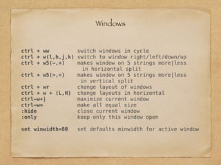 ctrl + ww switch windows in cycle
ctrl + w(l,h,j,k) switch to window right/left/down/up
ctrl + w5(-,+) makes window on 5 strings more|less
in horizontal split
ctrl + w5(>,<) makes window on 5 strings more|less
in vertical split
ctrl + wr change layout of windows
ctrl + w + (L,H) change layouts in horizontal
ctrl-w+| maximize current window
ctrl-w= make all equal size
:hide close current window
:only keep only this window open
set winwidth=80 set defaults minwidth for active window
Windows
 