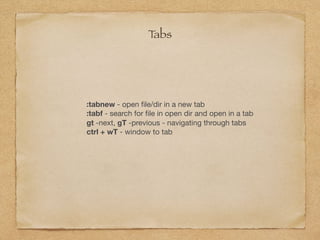 :tabnew - open ﬁle/dir in a new tab

:tabf - search for ﬁle in open dir and open in a tab

gt -next, gT -previous - navigating through tabs

ctrl + wT - window to tab
Tabs
 