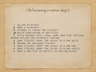 - up one directory
d Make a directory
D Attempt to remove the file/dir
gh Quick hide/unhide of dot-files
i Cycle between thin, long, wide, and tree listings
ctrl+l refresh the directory listing
o open file/dir under the cursor in a new split
R Rename the designed file/dir
t open file/dir under the cursor in a new tab
v open file/dir under the cursor in a new vsplit
% Open a new file in netrw's current directory
File browsing in netrw: step 2
 