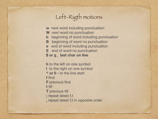 Left-Rigth motions
w next word including punctuation

W next word no punctuation

b beginning of word including punctuation

B beginning of word no punctuation

e end of word including punctuation

E end of word no punctuation

$ or g_ last char on line
h to the left on one symbol

l to the right on one symbol

^ or 0 - to the line start

f ﬁnd

F previous ﬁnd

t till

T previous till

; repeat latest f,t

, repeat latest f,t in opposite order
 