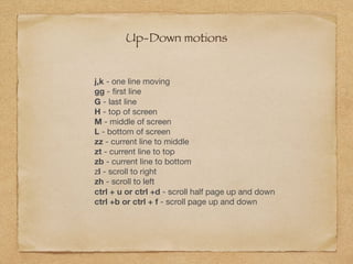 Up-Down motions
j,k - one line moving

gg - ﬁrst line

G - last line

H - top of screen

M - middle of screen

L - bottom of screen

zz - current line to middle

zt - current line to top

zb - current line to bottom

zl - scroll to right

zh - scroll to left

ctrl + u or ctrl +d - scroll half page up and down

ctrl +b or ctrl + f - scroll page up and down
 
