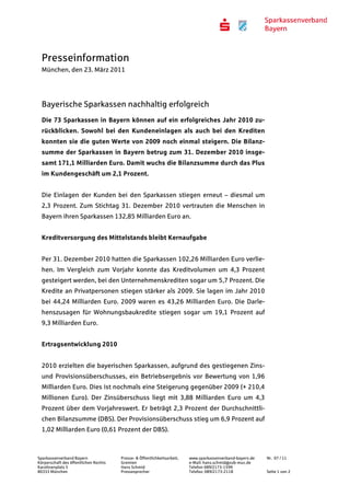 Presseinformation
  München, den 23. März 2011




  Bayerische Sparkassen nachhaltig erfolgreich
  Die 73 Sparkassen in Bayern können auf ein erfolgreiches Jahr 2010 zu-
  rückblicken. Sowohl bei den Kundeneinlagen als auch bei den Krediten
  konnten sie die guten Werte von 2009 noch einmal steigern. Die Bilanz-
  summe der Sparkassen in Bayern betrug zum 31. Dezember 2010 insge-
  samt 171,1 Milliarden Euro. Damit wuchs die Bilanzsumme durch das Plus
  im Kundengeschäft um 2,1 Prozent.


  Die Einlagen der Kunden bei den Sparkassen stiegen erneut – diesmal um
  2,3 Prozent. Zum Stichtag 31. Dezember 2010 vertrauten die Menschen in
  Bayern ihren Sparkassen 132,85 Milliarden Euro an.


  Kreditversorgung des Mittelstands bleibt Kernaufgabe


  Per 31. Dezember 2010 hatten die Sparkassen 102,26 Milliarden Euro verlie-
  hen. Im Vergleich zum Vorjahr konnte das Kreditvolumen um 4,3 Prozent
  gesteigert werden, bei den Unternehmenskrediten sogar um 5,7 Prozent. Die
  Kredite an Privatpersonen stiegen stärker als 2009. Sie lagen im Jahr 2010
  bei 44,24 Milliarden Euro. 2009 waren es 43,26 Milliarden Euro. Die Darle-
  henszusagen für Wohnungsbaukredite stiegen sogar um 19,1 Prozent auf
  9,3 Milliarden Euro.


  Ertragsentwicklung 2010


  2010 erzielten die bayerischen Sparkassen, aufgrund des gestiegenen Zins-
  und Provisionsüberschusses, ein Betriebsergebnis vor Bewertung von 1,96
  Milliarden Euro. Dies ist nochmals eine Steigerung gegenüber 2009 (+ 210,4
  Millionen Euro). Der Zinsüberschuss liegt mit 3,88 Milliarden Euro um 4,3
  Prozent über dem Vorjahreswert. Er beträgt 2,3 Prozent der Durchschnittli-
  chen Bilanzsumme (DBS). Der Provisionsüberschuss stieg um 6,9 Prozent auf
  1,02 Milliarden Euro (0,61 Prozent der DBS).



Sparkassenverband Bayern               Presse- & Öffentlichkeitsarbeit,   www.sparkassenverband-bayern.de   Nr. 07 / 11
Körperschaft des öffentlichen Rechts   Gremien                            e-Mail: hans.schmid@svb-muc.de
Karolinenplatz 5                       Hans Schmid                        Telefon 089/2173-1599
80333 München                          Pressesprecher                     Telefax: 089/2173-2118            Seite 1 von 2
 