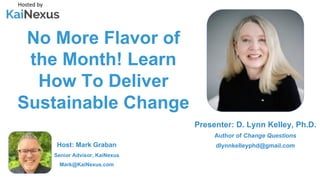 No More Flavor of
the Month! Learn
How To Deliver
Sustainable Change
Hosted by
Host: Mark Graban
Senior Advisor, KaiNexus
Mark@KaiNexus.com
Presenter: D. Lynn Kelley, Ph.D.
Author of Change Questions
dlynnkelleyphd@gmail.com
 