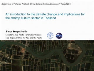 An introduction to the climate change and implications for
the shrimp culture sector in Thailand
Simon Funge-Smith
Secretary, Asia-Pacific Fishery Commission
FAO Regional Office for Asia and the Pacific
Department of Fisheries Thailand, Shrimp Culture Seminar, Bangkok, 8th
August 2011
 