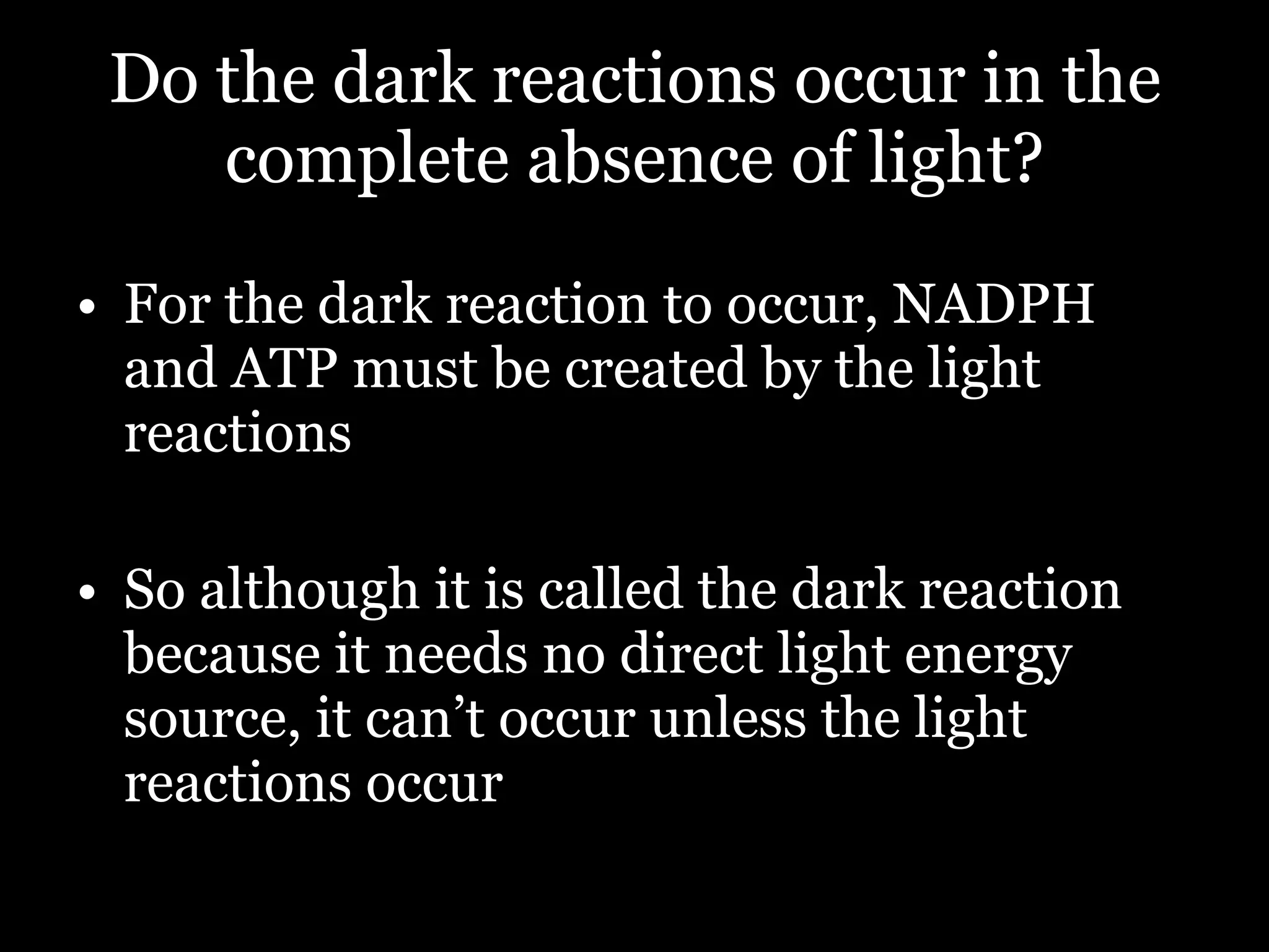 Do the dark reactions occur in the complete absence of light? For the dark reaction to occur, NADPH and ATP must be created by the light reactions So although it is called the dark reaction because it needs no direct light energy source, it can’t occur unless the light reactions occur