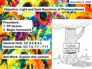 General Hmk: CC 8.2 & 8.3 Honors Hmk: CC 7.5, 7.7 – 7.11  Objective: Light and Dark Reactions of Photosynthesis Procedure: 1. PP lecture 2. Begin homework Bell-Work: Explain this cartoon. November 8, 2006 