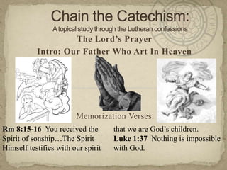 Chain the Catechism: A topical study through the Lutheran confessions The Lord’s Prayer Intro: Our Father Who Art In Heaven Memorization Verses:   Rm 8:15-16  You received the Spirit of sonship…The Spirit Himself testifies with our spirit that we are God’s children.   Luke 1:37  Nothing is impossible with God. 