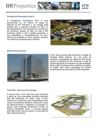 BRProperties
19
2T10
BRPR3
Condomínio Panamérica Park II
O Condomínio Panamérica Park II será
desenvolvido em um terreno na região da
Marginal do Rio Pinheiros e sua entrega está
prevista para o segundo trimestre de 2012. O
desenvolvimento é uma expansão do condomínio
de escritórios situado ao lado, do qual a BR
Properties detém 4 dos 9 prédios existentes, o
que possibilitará o compartilhamento da infra-
estrutura já instalada no local, gerando reduções
nos custos de ocupação para o locatário.
Edifício Souza Aranha
O Ed. Souza Aranha está localizado na região da
Chácara Santo Antonio, em uma área de
escritórios consolidada da cidade de São Paulo,
próxima a Marginal do Rio Pinheiros e onde há
grande demanda por escritórios de alta qualidade,
tendo a BR Properties outros 5 edifícios na região.
O projeto esta sendo implantado em terreno
remanescente de outro edifício da BR Properties.
Tech Park - São José dos Campos
O terreno onde o SJC Tech Park será construído
é parte de uma propriedade industrial adquirida
pela BR Properties em 2008, onde a infra-
estrutura do condomínio será compartilhada entre
novos e já existentes locatários, reduzindo o custo
de desenvolvimento e facilitando a ocupação. O
terreno está localizado diretamente à beira da
Rodovia Presidente Dutra, a principal ligação
entre São Paulo e Rio de Janeiro, no município de
São José dos Campos.
 