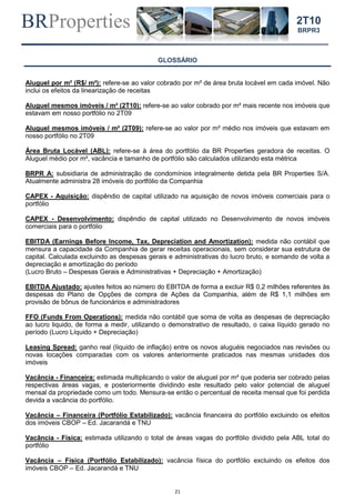 BRProperties
21
2T10
BRPR3
GLOSSÁRIO
Aluguel por m² (R$/ m²): refere-se ao valor cobrado por m² de área bruta locável em cada imóvel. Não
inclui os efeitos da linearização de receitas
Aluguel mesmos imóveis / m² (2T10): refere-se ao valor cobrado por m² mais recente nos imóveis que
estavam em nosso portfólio no 2T09
Aluguel mesmos imóveis / m² (2T09): refere-se ao valor por m² médio nos imóveis que estavam em
nosso portfólio no 2T09
Área Bruta Locável (ABL): refere-se à área do portfólio da BR Properties geradora de receitas. O
Aluguel médio por m², vacância e tamanho de portfólio são calculados utilizando esta métrica
BRPR A: subsidiaria de administração de condomínios integralmente detida pela BR Properties S/A.
Atualmente administra 28 imóveis do portfólio da Companhia
CAPEX - Aquisição: dispêndio de capital utilizado na aquisição de novos imóveis comerciais para o
portfólio
CAPEX - Desenvolvimento: dispêndio de capital utilizado no Desenvolvimento de novos imóveis
comerciais para o portfólio
EBITDA (Earnings Before Income, Tax, Depreciation and Amortization): medida não contábil que
mensura a capacidade da Companhia de gerar receitas operacionais, sem considerar sua estrutura de
capital. Calculada excluindo as despesas gerais e administrativas do lucro bruto, e somando de volta a
depreciação e amortização do período
(Lucro Bruto – Despesas Gerais e Administrativas + Depreciação + Amortização)
EBITDA Ajustado: ajustes feitos ao número do EBITDA de forma a excluir R$ 0,2 milhões referentes às
despesas do Plano de Opções de compra de Ações da Companhia, além de R$ 1,1 milhões em
provisão de bônus de funcionários e administradores
FFO (Funds From Operations): medida não contábil que soma de volta as despesas de depreciação
ao lucro liquido, de forma a medir, utilizando o demonstrativo de resultado, o caixa líquido gerado no
período (Lucro Líquido + Depreciação)
Leasing Spread: ganho real (líquido de inflação) entre os novos aluguéis negociados nas revisões ou
novas locações comparadas com os valores anteriormente praticados nas mesmas unidades dos
imóveis
Vacância - Financeira: estimada multiplicando o valor de aluguel por m² que poderia ser cobrado pelas
respectivas áreas vagas, e posteriormente dividindo este resultado pelo valor potencial de aluguel
mensal da propriedade como um todo. Mensura-se então o percentual de receita mensal que foi perdida
devida a vacância do portfólio.
Vacância – Financeira (Portfólio Estabilizado): vacância financeira do portfólio excluindo os efeitos
dos imóveis CBOP – Ed. Jacarandá e TNU
Vacância - Física: estimada utilizando o total de áreas vagas do portfólio dividido pela ABL total do
portfólio
Vacância – Física (Portfólio Estabilizado): vacância física do portfólio excluindo os efeitos dos
imóveis CBOP – Ed. Jacarandá e TNU
 
