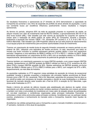 BRProperties
3
2T10
BRPR3
COMENTÁRIOS DA ADMINISTRAÇÃO
Os resultados financeiros e operacionais do 2º trimestre de 2010 demonstraram a capacidade da
Companhia de aumentar o seu ritmo de expansão de portfólio de ativos através de aquisições, e como
sua constante busca por excelência influenciou positivamente nossos resultados e margens
operacionais.
Ao término do período, atingimos 60% da meta de aquisição proposta no orçamento de capital, ao
adquirir imóveis com valor de investimento total de R$ 872 milhões, e aproximadamente 265 mil m² de
área bruta locável (ABL). Vale ressaltar que este volume de aquisições foi cumprido em apenas 4
meses após a realização da oferta pública de ações (IPO) da Companhia. Durante o trimestre,
finalizamos a aquisição dos imóveis: CBOP – Ed. Jacarandá, DP Louveira 3, 4, 5, 6, 8 & 9, RB 115, e
Edifício Manchete. Vale ressaltar que a BR Properties utiliza-se de sua rede própria de relacionamentos
e sua equipe própria de investimentos para encontrar oportunidades únicas de investimento.
Tivemos um crescimento de receita bruta do segundo trimestre comparado ao mesmo período no ano
anterior de 39%. Utilizando uma estimativa de receita pro-forma, ou seja, assumindo que todos os
imóveis que foram incluídos no portfólio estivessem gerando receitas desde o início dos respectivos
períodos, chegamos a uma estimativa de R$58,0 milhões no 2T10 e R$121,1 milhões no 6M10. Estas
estimativas representariam um crescimento de 63% e 84% com os resultados obtidos no 2T09 e 6M09,
respectivamente, demonstrando o forte crescimento do potencial de geração de receita.
Tivemos também um crescimento expressivo no nosso EBITDA ajustado, e em nossa margem EBITDA
ajustada. Apresentamos um EBITDA ajustado de R$38,2 milhões ao final do 2T10, acréscimo de 43%
sobre 2T09 e margem EBITDA ajustada de 85%. Nossas estimativas de EBITDA ajustado pro-forma
foram de R$46,5 milhões para o 2T10 e R$97,9 milhões para o 6M10, com margens de 87% e 88%,
respectivamente, as mais altas da indústria.
As aquisições realizadas no 2T10 seguiram nossa estratégia de aquisição de imóveis de excepcional
qualidade, locados a grandes ocupantes e localizados nas principais regiões econômicas do Brasil.
Imóveis como o RB 115, Ed. Jacarandá, TNU e Ed. Manchete, adquiridos em processo final de obra ou
em retrofit já estão com processos de locação avançados e devido às suas localizações e a dinâmica
favorável de mercado deverão estar locados até o final de 2010, à exceção do Ed. Manchete, cujas
obras serão finalizadas no 3T11.
Desde o término do período de silêncio imposto pela estabilização pós abertura de capital, vimos
exercitando com afinco nossa política de manter contatos assíduos e freqüentes com nossos acionistas
e também com toda a comunidade de investidores em nosso setor de atuação através de participações
em non-deal roadshows e conferências organizadas pelas principais instituições financeiras, e
entrevistas e chats online promovidos pelas principais corretoras. Acreditamos que, ao participar destes
eventos, ampliaremos o conhecimento do mercado sobre a Companhia, trazendo maior liquidez de
negociação.
Acreditamos nas sólidas perspectivas para a Companhia e para o mercado imobiliário comercial para o
2º semestre, mantendo o ritmo atual de aquisições.
 