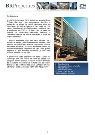 BRProperties
5
2T10
BRPR3
Ed. Manchete
No dia 30 de junho de 2010, finalizamos a aquisição do
Edifício Manchete, que compreende também a
realização de obras de retrofit completo, além da
construção de edíficio garagem com mais de 320
vagas, visando maior conforto para os usuários e para
a vizinhança do Edifício. A execução de todos os
projetos de restauração respeitará fielmente a
concepção original de Oscar Niemeyer – autor do
projeto do Edifício.
O Edifício Manchete, cuja área bruta locável (ABL)
excede 26.500 m², possui também um auditório, além
de salas para reuniões e eventos corporativos. Ao final
das obras de retrofit, o Edifício Manchete poderá ser
ocupado como sede corporativa de uma única grande
empresa ou por múltiplos locatários, já que seus
espaços internos são flexíveis.
A propriedade está localizada em frente à praia do
Flamengo, com fácil acesso ao centro da cidade e ao
aeroporto Santos Dumont. Segundo relatório trimestral
da consultoria imobiliária CB Richard Ellis, os valores
de locação de escritórios nas zonas Central, Flamengo
e Botafogo estão na faixa de R$ 90 a R$ 150 por m².
 Tipo: Escritório
 Localização: Rio de Janeiro/RJ
 ABL: 26.439 m²
 Participação: 100%
 CAPEX*: R$ 260 mm
* inclui valor total do retrofit
 