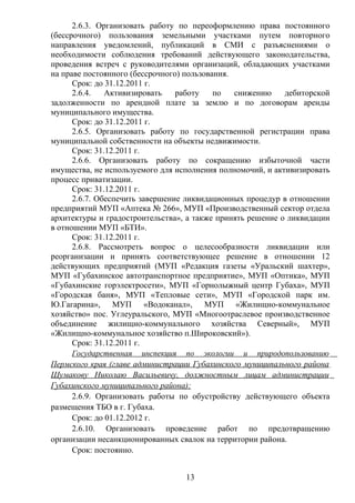 2.6.3. Организовать работу по переоформлению права постоянного
(бессрочного) пользования земельными участками путем повторного
направления уведомлений, публикаций в СМИ с разъяснениями о
необходимости соблюдения требований действующего законодательства,
проведения встреч с руководителями организаций, обладающих участками
на праве постоянного (бессрочного) пользования.
      Срок: до 31.12.2011 г.
      2.6.4.   Активизировать    работу    по   снижению    дебиторской
задолженности по арендной плате за землю и по договорам аренды
муниципального имущества.
      Срок: до 31.12.2011 г.
      2.6.5. Организовать работу по государственной регистрации права
муниципальной собственности на объекты недвижимости.
      Срок: 31.12.2011 г.
      2.6.6. Организовать работу по сокращению избыточной части
имущества, не используемого для исполнения полномочий, и активизировать
процесс приватизации.
      Срок: 31.12.2011 г.
      2.6.7. Обеспечить завершение ликвидационных процедур в отношении
предприятий МУП «Аптека № 266», МУП «Производственный сектор отдела
архитектуры и градостроительства», а также принять решение о ликвидации
в отношении МУП «БТИ».
      Срок: 31.12.2011 г.
      2.6.8. Рассмотреть вопрос о целесообразности ликвидации или
реорганизации и принять соответствующее решение в отношении 12
действующих предприятий (МУП «Редакция газеты «Уральский шахтер»,
МУП «Губахинское автотранспортное предприятие», МУП «Оптика», МУП
«Губахинские горэлектросети», МУП «Горнолыжный центр Губаха», МУП
«Городская баня», МУП «Тепловые сети», МУП «Городской парк им.
Ю.Гагарина», МУП «Водоканал», МУП «Жилищно-коммунальное
хозяйство» пос. Углеуральского, МУП «Многоотраслевое производственное
объединение жилищно-коммунального хозяйства Северный», МУП
«Жилищно-коммунальное хозяйство п.Широковский»).
      Срок: 31.12.2011 г.
      Государственная инспекция по экологии и природопользованию
Пермского края (главе администрации Губахинского муниципального района
Шумакову Николаю Васильевичу, должностным лицам администрации
Губахинского муниципального района):
      2.6.9. Организовать работы по обустройству действующего объекта
размещения ТБО в г. Губаха.
      Срок: до 01.12.2012 г.
      2.6.10. Организовать проведение работ по предотвращению
организации несанкционированных свалок на территории района.
      Срок: постоянно.


                                  13
 