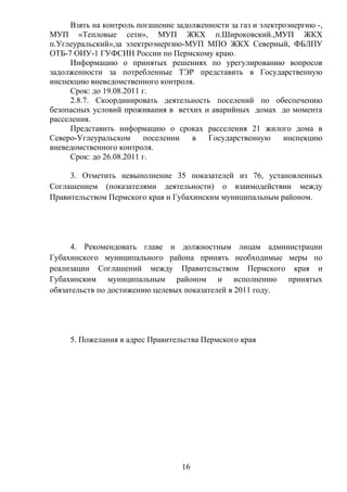 Взять на контроль погашение задолженности за газ и электроэнергию -,
МУП «Тепловые сети», МУП ЖКХ п.Широковский.,МУП ЖКХ
п.Углеуральский»,за электроэнергию-МУП МПО ЖКХ Северный, ФБЛПУ
ОТБ-7 ОИУ-1 ГУФСИН России по Пермскому краю.
      Информацию о принятых решениях по урегулированию вопросов
задолженности за потребленные ТЭР представить в Государственную
инспекцию вневедомственного контроля.
      Срок: до 19.08.2011 г.
      2.8.7. Скоординировать деятельность поселений по обеспечению
безопасных условий проживания в ветхих и аварийных домах до момента
расселения.
      Представить информацию о сроках расселения 21 жилого дома в
Северо-Углеуральском       поселении  в   Государственную      инспекцию
вневедомственного контроля.
      Срок: до 26.08.2011 г.

     3. Отметить невыполнение 35 показателей из 76, установленных
Соглашением (показателями деятельности) о взаимодействии между
Правительством Пермского края и Губахинским муниципальным районом.




      4. Рекомендовать главе и должностным лицам администрации
Губахинского муниципального района принять необходимые меры по
реализации Соглашений между Правительством Пермского края и
Губахинским муниципальным районом и исполнению принятых
обязательств по достижению целевых показателей в 2011 году.




     5. Пожелания в адрес Правительства Пермского края




                                   16
 