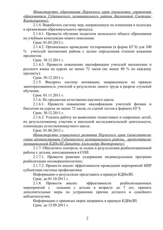 Министерство образования Пермского края (начальнику управления
образованием Губахинского муниципального района Баскаковой Светлане
Владимировне):
      2.1.4. Выработать систему мер, направленную на изменения в подходах
к организации образовательного процесса:
      2.1.4.1. Провести обучение педагогов начального общего образования
по учебным комплексам нового поколения.
      Срок: 01.05.2012 г.
      2.1.4.2. Организовать проведение тестирования (в форме ЕГЭ) для 100
% учителей математики района с целью определения степени владения
предметом.
      Срок: 30.12.2011 г.
      2.1.4.3. Провести повышение квалификации учителей математики и
русского языка на курсах не менее 72 часов (не менее 40 % по каждому
предмету).
      Срок: 30.12.2011 г.
      2.1.5. Внедрить систему мотивации, направленную на прямую
заинтересованность учителей в результатах своего труда в разрезе ступеней
обучения.
      Срок: 01.11.2011 г.
      2.1.6. По предметам естественно-научного цикла:
      2.1.6.1. Провести повышение квалификации учителей физики и
биологии на курсах не менее 72 часов, со сдачей тестов в формате ЕГЭ.
      Срок: 30.12.2011 г.
      2.1.6.2. Усилить работу по выявлению талантливых и одаренных детей,
их результативному участию в школьной исследовательской деятельности,
олимпиадах естественнонаучного цикла.
      Срок: 01.06.2012 г.
      Министерство социального развития Пермского края (заместителю
главы администрации Губахинского муниципального района, председателю
муниципальной КДНиЗП Давыдову Александру Викторовичу):
      2.1.7. Обеспечить контроль за ходом и результатами реабилитационной
работы с детьми, находящимися в СОП:
      2.1.7.1. Провести ревизию содержания индивидуальных программ
реабилитации несовершеннолетних;
      2.1.7.2. Провести анализ эффективности проведения мероприятий ИПР
субъектами системы профилактики.
      Информацию о результатах представить в краевую КДНиЗП.
      Срок: до 01.10.2011 г.
      2.1.8. Провести анализ         эффективности        реабилитационных
мероприятий с       семьями с детьми в возрасте до 7 лет, принять
дополнительные меры по устранению причин детского и семейного
неблагополучия.
      Информацию о принятых мерах направить в краевую КДНиЗП.
      Срок: до 15.09.2011 г.


                                    2
 