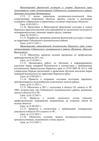Министерство физической культуры и спорта Пермского края
(заместителю главы администрации Губахинского муниципального района
Давыдову Александру Викторовичу):
      2.1.9. С целью укрепления материально-технической базы
существующих спортивных объектов принять участие в реализации
подпроекта «Приведение в нормативное состояние спортивных объектов».
      Срок: 01.03.2012 г.
      2.1.10. Представить в Министерство физической культуры и спорта
Пермского края комплексный план мероприятий по увеличению численности
несовершеннолетних, имеющих первую группу здоровья.
      Срок: 01.10.2011 г.
      2.1.11. Разработать программу развития физической культуры и спорта
на территории Губахинского муниципального района.
      Срок: до 01.11.2011 г.
      Министерство общественной безопасности Пермского края (главе
администрации Губахинского муниципального района Шумакову Николаю
Васильевичу):
      2.1.12. Обеспечить принятие целевой программы по профилактике
правонарушений на 2011 год.
      Срок: до 15.10.2011 г.
      2.1.13. Организовать работу по обучению и информированию
населения мерам пожарной безопасности в соответствии с требованиями
постановления Правительства Пермского края от 07.07.2009 № 421-п «Об
утверждении Порядка организации и проведения обучения населения мерам
пожарной безопасности на территории Пермского края».
      Срок: до 15.09.2011 г.
      2.1.14. Привести в исправное состояние источники наружного
противопожарного водоснабжения в населенных пунктах района.
      Срок: до 01.11.2011 г.
      2.1.15. Обеспечить в 2011 г. подготовку в области ГО, защиты от ЧС
100% должностных лиц Губахинского муниципального района, решающих
задачи в области ГО и ЧС.
      Срок: до 01.12.2011 г.
      2.1.16. Провести в течение купального сезона комплекс
профилактических мероприятий, направленных на снижение гибели на
водных объектах.
      Срок: до 31.08.2011 г.
      2.1.17. Привести в соответствие с требованиями планирующие
документы в области ГО и защиты от ЧС.
      Срок: до 15.12.2011 г.
      2.1.18. Обеспечить создание запасов материально-технических,
продовольственных, медицинских и иных средств.
      Срок: до 15.12.2011 г.



                                   3
 