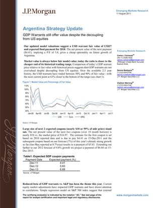 Emerging Markets Research
                                                                                                           11 August 2011




Argentina Strategy Update
GDP Warrants still offer value despite the decoupling
from US equities

 Our updated model valuations suggest a USD warrant fair value of US$27
 and expected final payment for 2018. The net present value of the next payment
                                                                                                           Emerging Markets Research
 ($4.41), implying a P/E of 3.8, gives a cheap optionality on future growth of
 Argentina.                                                                                                Carlos J Carranza
                                                                                                                            AC

                                                                                                           (54-11) 4348-3425
                                                                                                           carlos.j.carranza@jpmorgan.com
 Market value is always below fair model value; today the ratio is closer to the                           JPMorgan Chase Bank Sucursal
 cheaper end of its historical trading range. Comparison of today’s GDP warrant                            Buenos Aires
 price relative to fair value with historical prices suggests that GDP warrants are not
                                                                                                                            AC
 overvalued despite decoupling from US equities. Over the available 2.5 year                               Dennis Badlyans
                                                                                                           (1-212)-434-9150
 history, the USD warrants have traded between 50% and 90% of fair value—with                              dennis.x.badlyans@jpmorgan.com
 the most current point at 63% closer to the bottom of the range (see chart 1).                            J.P. Morgan Securities LLC

Figure 1: Market Value and Percentage of Fair Value                                                        Vladimir Werning
                                                                                                                            AC


 110%                                                                                                      (1-212)-434-4144
                                                                                                           vladimir.werning@jpmorgan.com
 100%                                                                                                      J.P. Morgan Securities LLC

   90%
   80%
   70%
   60%
   50%
   40%
     Jan-09     Apr-09   Jul-09   Oct-09    Jan-10   Apr-10   Jul-10   Oct-10   Jan-11   Apr-11   Jul-11
                                           USD        Euro         ARG

Source: J.P.Morgan


Large size of next 2 expected coupons (nearly $10 or 59% of mkt price) stand
out. The net present value of the next two coupons (over 18 month horizon) is
nearly $10 vs. the market price of $16.97. The estimate for the first coupon is set
based on 2010 reported data and is due to pay $4.41 on 15-Dec-2011 and the
subsequent coupon based on our forecast (7%) of this year’s already strong growth
so far (Jan-May reported at 8.7%oya) results in a payment of $5.83. Extending out
farther to our 2012 forecast of 4.8% growth we project a payment of $6.68 on 15-
Dec-2013.

Table1: Expected GDP coupon payments
  Payment Date     Expected payment (%)
     Dec-11                4.41
     Dec-12                5.83
     Dec-13                6.68
Source: J.P.Morgan




Reduced beta of GDP warrants vs. S&P has been the theme this year. Current
equity market adjustments have impacted GDP warrants and have drawn attention
to correlations. Simple regression model on S&P 500 index suggest that external
The certifying analyst(s) is indicated by the notation “AC.” See last page of the
report for analyst certification and important legal and regulatory disclosures.
 