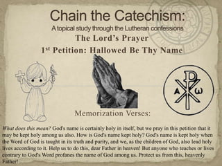 Chain the Catechism: A topical study through the Lutheran confessions The Lord’s Prayer 1st Petition: Hallowed Be Thy Name Memorization Verses:   What does this mean? God's name is certainly holy in itself, but we pray in this petition that it may be kept holy among us also. How is God's name kept holy? God's name is kept holy when the Word of God is taught in its truth and purity, and we, as the children of God, also lead holy lives according to it. Help us to do this, dear Father in heaven! But anyone who teaches or lives contrary to God's Word profanes the name of God among us. Protect us from this, heavenly Father! 