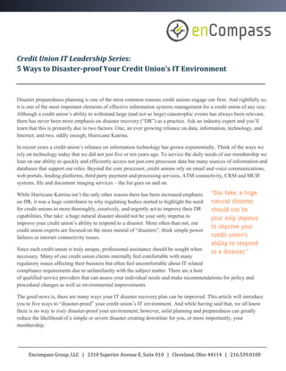 Credit Union IT Leadership Series:
5 Ways to Disaster-proof Your Credit Union’s IT Environment



Disaster preparedness planning is one of the most common reasons credit unions engage our firm. And rightfully so,
it is one of the most important elements of effective information systems management for a credit union of any size.
Although a credit union’s ability to withstand large (and not so large) catastrophic events has always been relevant,
there has never been more emphasis on disaster recovery (“DR”) as a practice. Ask an industry expert and you’ll
learn that this is primarily due to two factors: One, an ever growing reliance on data, information, technology, and
Internet; and two, oddly enough, Hurricane Katrina.

In recent years a credit union’s reliance on information technology has grown exponentially. Think of the ways we
rely on technology today that we did not just five or ten years ago. To service the daily needs of our membership we
lean on our ability to quickly and efficiently access not just core processor data but many sources of information and
databases that support our roles. Beyond the core processor, credit unions rely on email and voice communications,
web portals, lending platforms, third party payment and processing services, ATM connectivity, CRM and MCIF
systems, file and document imaging services – the list goes on and on.

While Hurricane Katrina isn’t the only other reason there has been increased emphasis
on DR, it was a huge contributor to why regulating bodies started to highlight the need
for credit unions to more thoroughly, creatively, and urgently act to improve their DR
capabilities. Our take: a huge natural disaster should not be your only impetus to
improve your credit union’s ability to respond to a disaster. More often than not, our
credit union experts are focused on the more menial of “disasters”, think simple power
failures or internet connectivity issues.

Since each credit union is truly unique, professional assistance should be sought when
necessary. Many of our credit union clients internally feel comfortable with many
regulatory issues affecting their business but often feel uncomfortable about IT related
compliance requirements due to unfamiliarity with the subject matter. There are a host
of qualified service providers that can assess your individual needs and make recommendations for policy and
procedural changes as well as environmental improvements.

The good news is, there are many ways your IT disaster recovery plan can be improved. This article will introduce
you to five ways to “disaster-proof” your credit union’s IT environment. And while having said that, we all know
there is no way to truly disaster-proof your environment; however, solid planning and preparedness can greatly
reduce the likelihood of a simple or severe disaster creating downtime for you, or more importantly, your
membership.




     Encompass Group, LLC | 2310 Superior Avenue E, Suite 010 | Cleveland, Ohio 44114 | 216.539.0100
 