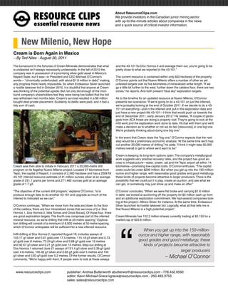 RESOURCEÊCLIPS
                                                                                 About ResourceClips.com
                                                                                 We provide investors in the Canadian junior mining sector
                                                                                 with up-to-the-minute articles about companies in the news
                essentialÊresourceÊnews                                          and a quick source of critical investor information.




      New Milenio, New Hope
Cream is Born Again in Mexico
~ By Ted Niles - August 30, 2011

The turnaround in the fortunes of Cream Minerals demonstrates that what          and the 43-101 for Dos Hornos 2 and average them out, you’re going to be
is undesired isn’t always necessarily undesirable. In the fall of 2010 the       pretty close to what we reported in the 43-101.”
company was in possession of a promising silver-gold asset in Mexico’s
Nayarit State, but it was—in President and CEO Michael O’Connor’s                The current resource is contained within only 600 hectares of the property.
words— “chronically underfunded, with about $1.8 million in debt,” making        O’Connor points out that Nuevo Milenio offers a number of other as yet
any progress there nearly impossible. So when Endeavour Silver launched          untested targets over its five kilometres of mineralized strike length. “If we
a hostile takeover bid in October 2010, it is doubtful that anyone at Cream      go a little bit further to the west, further down the caldera floor, there are two
was thinking of the potential upside. But not only did enough of the mori-       zones,” he reports. And both present “blue sky” exploration targets.
bund company’s shareholders feel they were being low-balled that the bid
was withdrawn two months later, Cream’s survival resulted in a $6 million        As to the timeline for an updated resource at Nuevo Milenio, O’Connor
bought-deal private placement. Suddenly its debts were paid, and it had a        presents two scenarios: “If we’re going to do a 43-101 on just the inferred,
tidy sum of cash.                                                                we’re probably looking at the end of October 2011. If we decide to do a 43-
                                                                                 101 on everything—pull in the inferred and pull in the exploration data and
                                                                                 just have a new project-life 43-101—I think that would push us towards the
                                                                                 end of December 2011, early January 2012.” He relates, “A couple of geolo-
                                                                                 gists from ACA Howe are doing a property visit. They’re going to look at the
                                                                                 infill work and the exploration work done to date. I’ll chat with them and we’ll
                                                                                 make a decision as to whether or not we do two [resources] or one big one.
                                                                                 We’re probably thinking about doing one big one.”

                                                                                 In the event that Cream does the “big one,” O’Connor expects that the next
                                                                                 step would be a preliminary economic analysis. “At the same time we’ll map
                                                                                 out another 20,000 metres of drilling,” he adds. “I think it might take 50,000
                                                                                 metres overall to get to where we’d want to be.”

                                                                                 Cream is keeping its long-term options open. The company’s metallurgical
                                                                                 work suggests very positive recovery rates, and the project has good ac-
                                                                                 cess to infrastructure—water, power, rail and the Tepic airport all within 14
Cream was then able to initiate in February 2011 a 20,000-metre drill            kilometres—promising low-capital costs. O’Connor enthuses, “The capital
program on its flagship Nuevo Milenio project. Located 27 kilometres from        costs could be under $200 million. But when you get up into the 150-million-
Tepic, the capital of Nayarit, it consists of 2,560 hectares and has a 2008 NI   ounce and higher range, with reasonably good grades and good metallurgy,
43-101 inferred resource estimate of 41 million ounces silver at an average      these kinds of projects become attractive to larger producers. There is the
grade of 251.1 grams per tonne and 271,482 ounces gold at an average             possibility that we could put it in play, create an auction, and see what we
grade of 1.7 g/t.                                                                can get, or somebody may just show up and make an offer.”

“The objective of the current drill program,” explains O’Connor, “is to          O’Connor concludes, “When we were flat broke and carrying $1.8 million
produce enough data to do another 43-101 and upgrade as much of the              in debt, we looked at auctioning off the property for $5 million cash up front
inferred to indicated as we can.”                                                and an additional exploration commitment. We had several companies look-
                                                                                 ing at the project—Minco Silver, for instance. At the same time, Endeavour
O’Connor continues, “When we move from the side and down to the floor            Silver launched its hostile takeover bid. Logically, what all that tells me is
of the caldera, there are four mineralized zones that we know of [i.e. Dos       that Nuevo Milenio is a high-potential project.”
Hornos 1, Dos Hornos 2, Veta Tomas and Once Bocas]. Of those four, three




                                                                                    “
are good exploration targets. The fourth one comprises part of the inferred      Cream Minerals has 152.2 million shares currently trading at $0.155 for a
mineral resource, so we’re drilling that infill at 25-metre spacing.” Explora-   market cap of $23.6 million.
tion drilling will consist of a minimum of 6,000 metres at 50-metre spacing,
which O’Connor anticipates will be sufficient for a new inferred resource.
                                                                                                     When you get up into the 150-million-
Infill drilling at Dos Hornos 2, reported August 18, includes assays of                            ounce and higher range, with reasonably
103.17 g/t silver and 0.97 gold over 17.5 metres, 115.18 g/t silver and 0.73
g/t gold over 8 metres, 73.24 g/t silver and 0.68 g/t gold over 10 metres                          good grades and good metallurgy, these
and 42.67 g/t silver and 0.21 g/t gold over 13 metres. Step-out drilling at                          kinds of projects become attractive to
Dos Hornos 1 returned June 21 assays of 151.4 g/t silver and 0.39 g/t gold
over 4.6 metres, 105.32 g/t silver and 0.65 g/t gold over 5 metres and 140                                                larger producers
g/t silver and 0.83 g/t gold over 5.2 metres. Of the former results, O’Connor                                             – Michael O’Connor
comments, “We’re happy with them. If people were to look at these assays



www.resourceclips.com		 publisher: Andrea Butterworth abutterworth@resourceclips.com - 778.432.0593
				                    editor: Kevin Michael Grace kgrace@resourceclips.com - 250.483.3753
				sales: sales@resourceclips.com
 