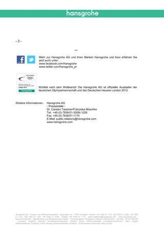 -3-

                                                                 ***

                          Mehr zur Hansgrohe AG und ihren Marken Hansgrohe und Axor erfahren Sie
                          jetzt auch unter:
                          www.facebook.com/hansgrohe
                          www.twitter.com/hansgrohe_pr




                         Wohltat nach dem Wettkampf: Die Hansgrohe AG ist offizieller Ausstatter der
                         deutschen Olympiamannschaft und des Deutschen Hauses London 2012.



Weitere Informationen:            Hansgrohe AG
                                  - Pressestelle -
                                  Dr. Carsten Tessmer/Franziska Moschke
                                  Tel.: +49 (0) 7836/51-3009/-1226
                                  Fax: +49 (0) 7836/51-1170
                                  E-Mail: public.relations@hansgrohe.com
                                  www.hansgrohe.com




Hansgrohe AG · Presse- und Öffentlichkeitsarbeit · Auestraße 5-9 · 77761 Schiltach ·Telefon +49 7836 51 1215, +49 7836 51 1226, +49 7836
51 1231, +49 7836 51 1297, +49 7836 51 3009 · Telefax +49 7836 51 1170 · public.relations@hansgrohe.com · www.hansgrohe.com ·
Abdruck kostenfrei · Bildnachweis und Belegexemplar erbeten · Handelsregister Amtsgericht Stuttgart HRB 481038 · USt-IdNr.: DE 812782725
· Vorstand: Siegfried Gänßlen (Vorstandsvorsitzender), Richard Grohe (Stellvertretender Vorstandsvorsitzender), Marc Griggel
(Stellvertretender Vorstand), Frank Semling (Stellvertretender Vorstand) · Aufsichtsratsvorsitzender: Klaus Grohe
 