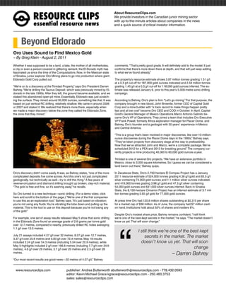 RESOURCEÊCLIPS
                                                                                   About ResourceClips.com
                                                                                   We provide investors in the Canadian junior mining sector
                                                                                   with up-to-the-minute articles about companies in the news
                 essentialÊresourceÊnews                                           and a quick source of critical investor information.




      Beyond Eldorado
Oro Uses Sound to Find Mexico Gold
~ By Greg Klein - August 2, 2011

Whether it was supposed to be a land, a lake, the mother of all motherlodes,       comments. “That’s pretty good grade. It will definitely add to the model. It just
a city or even a person covered in glittering raiment, the El Dorado myth has      confirms that there’s more down there at depth, and that will just keep adding
fascinated us since the time of the Conquistadors. Now, in the Mexican state       to what we’ve found already.”
of Sinaloa, junior explorer Oro Mining plans to go into production where giant
Eldorado Gold Corp pulled out.                                                     The property’s resource estimate shows 3.87 million tonnes grading 1.51 g/t
                                                                                   at a 0.3 g/t cut-off for 187,000 gold ounces indicated and 2.54 million tonnes
“We’re on to a discovery at the Trinidad Property,” says Oro President Darren      grading 1.45 g/t at a 0.3 g/t cut-off for 118,000 gold ounces inferred. The es-
Bahrey. “We’re drilling the Taunus Deposit, which was previously mined by El-      timate was released January 6, prior to this year’s 5,000-metre sonic-drilling
dorado in the late 1990s. After they left, the ground became available, and we     campaign.
staked this abandoned open-pit mine. Essentially, Eldorado was just scratch-
ing the surface. They mined around 90,000 ounces, something like that. It was      According to Bahrey, Oro’s plan is firm: “Let’s go mining.” For that purpose, the
based on just vertical RC drilling, relatively shallow. We came in around 2006     company brought in new blood. John Brownlie, former CEO of Capital Gold
or 2007 and staked it. We realized that there’s more there, especially when        Corp and a mine builder with “a track record to make things happen pretty
we made a major discovery below the zone they called the Eldorado Zone,            fast and at low cost” became Oro CEO and COO in October. In April, Capital
the zone that they mined.”                                                         Gold’s General Manager of Mexico Operations Marco Antonio Galindo be-
                                                                                   came Oro’s VP of Operations. They joined a team that includes Oro Executive
                                                                                   VP Frank Powell, formerly Africa exploration manager for Placer Dome, and
                                                                                   Bahrey, Oro’s founder and a geologist with 20 years’ experience in Mexico
                                                                                   and Central America.

                                                                                   “This is a group that’s been involved in major discoveries, like over 10-million-
                                                                                   ounce discoveries during the Placer Dome days in the 1990s,” Bahrey says.
                                                                                   “They’ve taken projects from discovery stage all the way to prefeasibility.
                                                                                   Now that we’ve attracted John and Marco, we’re a complete package. We’ve
                                                                                   scheduled 2012 for a PEA and 2013 for breaking ground.” The company cur-
                                                                                   rently projects a mine producing 40,000 to 60,000 gold ounces a year.

                                                                                   Trinidad is one of several Oro projects. “We have an extensive portfolio in
                                                                                   Mexico, close to 3,000 square kilometres. So I guess we can be considered a
                                                                                   land baron out there,” Bahrey quips.

Oro’s discovery didn’t come easily. It was, as Bahrey states, “one of the more     In Zacatecas State, Oro’s 2,750-hectare El Compas Project has a January
complicated deposits I’ve come across. And this one’s not just complicated         2011 resource estimate of 524,000 tonnes grading 4.38 g/t gold and 65.5 g/t
geologically, but technically as well—try to drill this thing.” A few years of     silver containing 74,000 gold ounces and 1.1 million silver ounces indicated,
reverse-circulation and diamond drilling brought up broken, clay-rich material.    and 419,000 tonnes grading 3.98 g/t gold and 47.5 g/t silver containing
“The gold is free and fine, so it’s washing away,” he recalls.                     54,000 gold ounces and 641,000 silver ounces inferred. Back in Sinaloa
                                                                                   State, the 8,100-hectare Cimarron Project has an inferred estimate of 3.7 mil-
So Oro turned to a new technique—sonic drilling. (For a demo video, click          lion tonnes grading 0.65 g/t gold for 77,000 gold ounces.
here and scroll to the bottom of the page.) “We’re one of the first companies
to use this as an exploration tool,” Bahrey says. “It’s just based on vibration;   At press time Oro had 120.6 million shares outstanding at $0.315 per share
you’re not using any fluids. You’re vibrating the tube down and pulling up the     for a market cap of $38 million. As of June, the company had $7 million cash
material. This is the tool to use on this deposit because you’re not losing any    on hand. Institutions hold about 50% of shares and insiders 8%.
of the gold.”




                                                                                      “
                                                                                   Despite Oro’s modest share price, Bahrey remains confident. “I still think
For example, one set of assay results released May 5 show that sonic drilling      we’re one of the best-kept secrets in the market,” he says. “The market doesn’t
in the Eldorado Zone found an average grade of 2.6 grams per tonne gold            know us yet. That will soon change.”
over 12.7 metres, compared to nearby, previously drilled RC holes averaging
1.1 g/t over 13.5 metres.
                                                                                                      I still think we’re one of the best-kept
July 21 assays included 4.07 g/t over 32 metres, 8.07 g/t over 12.7 metres,                                secrets in the market. The market
3.37 g/t over 25.6 metres and 0.83 g/t over 72.4 metres. May 18 results
included 2.24 g/t over 54.3 metres (including 5.04 over 20.9 metres), while                             doesn’t know us yet. That will soon
May 5 highlights included 2 g/t over 166.6 metres (including 7.7 g/t over 24.6
metres), 4.6 g/t over 29 metres, 3.7 g/t over 20 metres and 2.5 g/t over 28                                                            change
metres.                                                                                                                            – Darren Bahrey
“Our most recent results are good news—32 metres of 4.07 g/t,” Bahrey


www.resourceclips.com		 publisher: Andrea Butterworth abutterworth@resourceclips.com - 778.432.0593
				                    editor: Kevin Michael Grace kgrace@resourceclips.com - 250.483.3753
				sales: sales@resourceclips.com
 